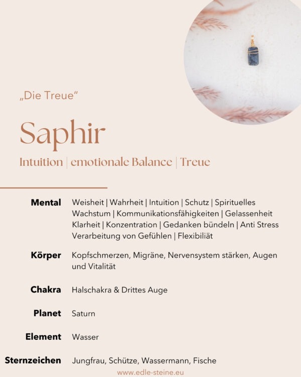 Saphir "Die Treue" Intuition | emotionale Balance | Treue Saphir "Ich bin der Saphir, der Stein der Weisheit und Klarheit. Meine tiefe blaue Essenz beruhigt deinen Geist und öffnet dein inneres Auge. Lass mich dir helfen, die Wahrheit zu erkennen und deine Intuition zu stärken. Mit meiner Kraft findest du Schutz und Frieden, während du in deiner spirituellen Reise wächst. Vertraue mir, und ich werde dir den Weg zu innerer Weisheit und Gelassenheit zeigen." Saphir Eigenschaften Der Saphir, mit seiner beruhigenden blauen Farbe und seinen heilenden Eigenschaften, passt perfekt zu den Qualitäten des Wasserelements. Er fördert emotionale Balance, intuitive Einsicht und spirituelle Heilung, wodurch er ein wertvoller Begleiter für diejenigen ist, die mit dem Element Wasser arbeiten möchten. Saphire gehören zur Korund-Familie, ebenso wie Rubine. Ihre Farbe wird durch Spurenelemente wie Eisen, Titan oder Chrom verursacht. Weisheit | Wahrheit | Treue | Intuition | Schutz | Spirituelles Wachstum | Kommunikationsfähigkeiten | Frieden | Gelassenheit | Heilungsprozess | Klarheit | Konzentration | Geisteskraft | Gedanken bündeln | Anti Stress | emotionale Balance | Verarbeitung von Gefühlen | Flexibilität  Körper: Kopfschmerzen, Migräne, Nervensystem stärken, Augen, Vitalität Chakra: Drittes Auge, Halschakra Planet: Saturn Element: Wasser Sternzeichen: Jungfrau, Schütze, Wassermann, Fische Dieser Saphir Anhänger wurde mit Sorgfalt, Liebe zum Detail und einem Hauch Magie handgefertigt. Verlasse dich bei der Wahl auf deine Intuition, der erste Impuls ist immer der Richtige. Du möchtest mehr über Edle.Steine erfahren? Besuche mich auf Instagram ❤️   Edle.Stein entdecken  Du hast Fragen zum? Ganz einfach und unkompliziert Kontakt aufnehmen  Kontakt