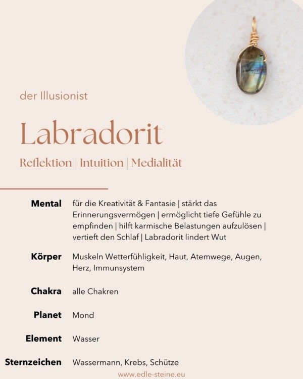 Labradorit "Der Illusionist" Reflektion | Intuition | Medialität Labradorit: "In meinem bunten Farbspiel findest du die Tiefe der Intuition und die Fähigkeit, verborgene Welten zu erkunden. Lass meine Energie deine Kreativität beflügeln und dich auf eine spirituelle Reise führen. Ich bin der Begleiter, der die Grenzen zwischen dem Sichtbaren und Unsichtbaren verschwimmen lässt." Labradorit Eigenschaften Lass dich vom Labradorit verzaubern und dich von deiner Intuition leiten. Beim Labradorit ist es wichtig zu erwähnen, dass dieser je nach Lichteinfall die Farben ändert und die Bilder nur ein Beispiel von seiner Farbenpracht sind. Wirkt gegen Ängste | für die  Kreativität & Fantasie | stärkt das emotionale Erinnerungsvermögen | ermöglicht tiefe Gefühle zu empfinden | hilft karmische Belastungen aufzulösen | vertieft den Schlaf | regt Innenschau & Medialität an | Labradorit lindert Wut Körper: Muskeln Wetterfühligkeit, Haut, Atemwege, Augen, Herz, Immunsystem Chakra: alle Chakren Planet: Uranus Element: Wasser Hauptstein der Sternzeichen: Wassermann, Krebs Nebenstein der Sternzeichen: Schütze Dieser Labradorit Anhänger wurde mit Sorgfalt, Liebe zum Detail und einem Hauch Magie handgefertigt. 