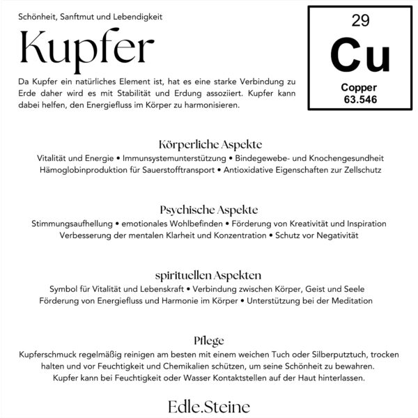 Kupfer Eigenschaften Da Kupfer ein natürliches Element ist, hat es eine starke Verbindung zu Erde daher wird es mit Stabilität und Erdung assoziiert. Kupfer kann dabei helfen, den Energiefluss im Körper zu harmonisieren. Körperliche Aspekte: Vitalität und Energie • Immunsystemunterstützung • Bindegewebe- und Knochengesundheit Hämoglobinproduktion für Sauerstofftransport • Antioxidative Eigenschaften zur Zellschutz Psychische Aspekte: Stimmungsaufhellung • emotionales Wohlbefinden • Förderung von Kreativität und Inspiration • Verbesserung der mentalen Klarheit und Konzentration • Schutz vor Negativität • spirituellen Aspekten • Symbol für Vitalität und Lebenskraft • Verbindung zwischen Körper, Geist und Seele Förderung von Energiefluss und Harmonie im Körper • Unterstützung bei der Meditation Pflege: Kupferschmuck regelmäßig reinigen am besten mit einem weichen Tuch oder Silberputztuch, trocken halten und vor Feuchtigkeit und Chemikalien schützen, um seine Schönheit zu bewahren. Kupfer kann bei Feuchtigkeit oder Wasser Kontaktstellen auf der Haut hinterlassen.