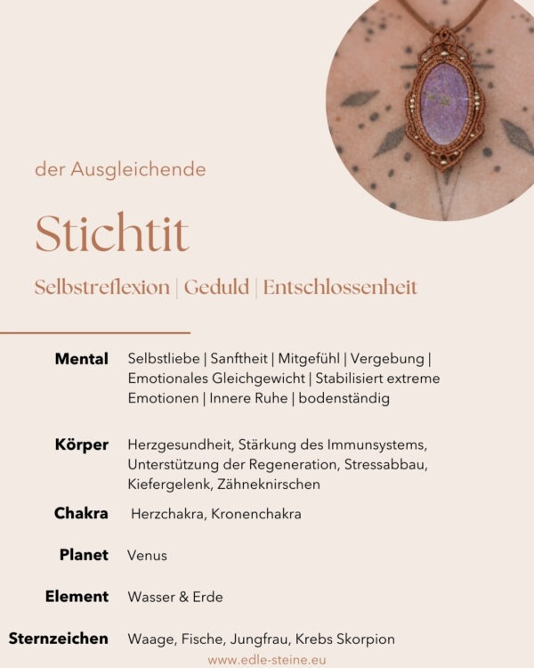 Stichtit „Der Ausgleichende“ Selbstreflexion | Geduld | Entschlossenheit Stichtit: "Ich bin der Stichtit, der Stein der Vergebung und des Mitgefühls. Mit meiner sanften Energie fördere ich emotionale Heilung und ermutige dich, Herz und Geist für Liebe und Harmonie zu öffnen." Stichtit Eigenschaften  Mental: Selbstliebe | Sanftheit | Mitgefühl | Vergebung: Hilft, alte Wunden und Groll loszulassen, fördert den inneren Frieden durch Vergebung| Emotionales Gleichgewicht: Stabilisiert extreme Emotionen und hilft, einen ausgeglichenen Zustand zu bewahren | Innere Ruhe | bodenständig | Entschlossenheit Körper: Herzgesundheit, Stärkung des Immunsystems, Unterstützung der Regeneration, Stressabbau, Kiefergelenk, Zähneknirschen Chakra: Herzchakra, Kronenchakra Planet: Venus Element: Wasser & Erde Sternzeichen: Waage, Fische, Jungfrau, Krebs Skorpion Wichtig zu wissen: Stichtit ist ein seltenes Karbonatmineral, das in Kombination mit Serpentin vorkommt. Die intensive violette bis pinke Farbe von Stichtit, oft gesprenkelt mit grünem Serpentin, macht ihn zu einem einzigartigen Heilstein. Seine sanfte Energie unterstützt emotionale Heilung und fördert das innere Gleichgewicht.