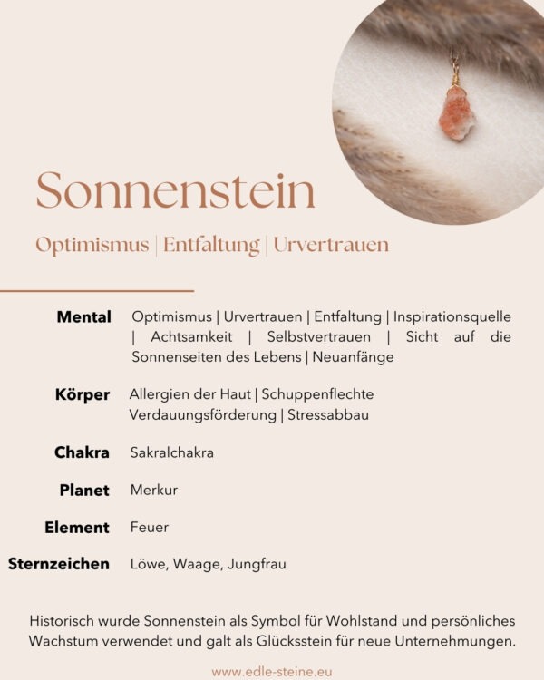 Sonnenstein Optimismus | Entfaltung | Urvertrauen 🌟 Sonnenstein – Der Stein der Sonnigen Entfaltung! 🌟 Sonnenstein ist ein faszinierender Edelstein, der für seine goldenen, warmen Töne bekannt ist. Er gehört zur Gruppe der Mondsteine und wird auch als Goldener Mondstein bezeichnet. Sonnenstein fördert Wohlbefinden, lindert Nervosität und Selbstzweifel, und inspiriert zu persönlichem Wachstum und Entfaltung. Ideal für alle, die nach innerer Stärke, Optimismus und Abenteuerlust suchen. Sonnenstein ist nicht nur ein wunderschöner Blickfang, sondern auch ein kraftvoller Begleiter, der dir hilft, deine inneren Talente zu entfalten und die Sonnenseiten des Lebens zu genießen. Sonnenstein Eigenschaften: Mental: Optimismus | Urvertrauen | Entfaltung | Inspirationsquelle | Achtsamkeit | Selbstvertrauen | Sicht auf die Sonnenseiten des Lebens Körper: Allergien der Haut | Schuppenflechte | Verdauungsförderung | Stressabbau Chakra: Sakralchakra Planet: Merkur Element: Feuer Sternzeichen: Löwe, Waage, Jungfrau Mineralogische Fakten: Sonnenstein ist eine Varietät des Mondsteins, der für seine goldene bis orange Farbe bekannt ist, die durch Einschlüsse von Hämatoid oder anderen Mineralien entsteht. Er bildet sich in magmatischen Gesteinen und ist seit Jahrhunderten für seine lebensbejahenden Eigenschaften geschätzt. Historisch wurde Sonnenstein als Symbol für Wohlstand und persönliches Wachstum verwendet und galt als Glücksstein für neue Unternehmungen. Historische Bedeutung: Sonnenstein, auch bekannt als Goldener Mondstein, hat eine lange Geschichte als Symbol für Glück und Wohlstand. In der Antike wurde er als Amulett getragen, um Schutz und positive Energie zu bringen. Die warmen, goldenen Farben des Sonnensteins wurden als Zeichen für die Sonne angesehen, die Vitalität und Leben spendet. Im Mittelalter galt der Sonnenstein als Stein der Visionen und der inneren Klarheit und wurde oft von Sehern und Schamanen verwendet, um spirituelle Einsichten zu erhalten. Fundorte: Sonnenstein wird hauptsächlich in den USA, besonders in Oregon und Nevada, sowie in Indien und Norwegen abgebaut. Die Lagerstätten in diesen Regionen sind bekannt für die hohe Qualität und die leuchtenden Farben des Sonnensteins. Die Vorkommen in Indien sind insbesondere für ihre einzigartigen Farben und Schimmer bekannt, die durch die enthaltenen Kupfer- oder Eisenmineralien erzeugt werden.