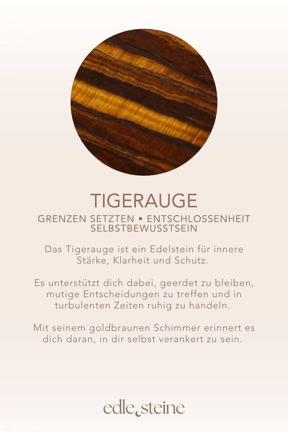 Grenzen setzten • Entschlossenheit • Selbstbewusstsein **Tigerauge – Der Edelstein der inneren Stärke und Klarheit** 🐅 *Ich stehe zu mir. Kraftvoll, klar und beschützt.* Tigerauge ist dein energetischer Begleiter, wenn du dich zentrieren und mutig durchs Leben gehen möchtest. Wie das Licht, das über seine goldbraune Oberfläche tanzt, bringt er Klarheit in Gedanken, Entscheidungen und dein Selbstbild. Er stärkt das Vertrauen in dich selbst, fördert deine Wachsamkeit und hilft dir dabei, in turbulenten Phasen Ruhe zu bewahren. Tigerauge schenkt dir Erdung und Entschlossenheit – und erinnert dich daran, dass du sicher bist, wenn du in dir selbst verankert bist. ✨ **Themen:** **Mental:** Schutz, Ich-Stärkung, Grenzen setzen, Wachsamkeit, Stimmung, Entschlossenheit, Intuition, Geborgenheit, innere Kraft, Selbstbewusstsein, Depressionen **Körper:** Motorik, Magen, Darm, Knochen, Atemwege, Kopf **Chakra:** Solarplexus, Wurzelchakra **Planet:** Sonne **Element:** Feuer **Sternzeichen:** Jungfrau, Zwillinge, Löwe, Widder, Stier, Skorpion, Schütze 🗿 **Mineralogische & historische Fakten:** Tigerauge ist eine goldbraune, faserige Variante des Quarzes, die durch Verwitterung von Krokydolith entsteht. Die schimmernde Lichtreflexion, auch „Chatoyance“ genannt, erinnert an das Auge einer Raubkatze und verleiht dem Stein seinen Namen. Schon in der Antike galt Tigerauge als Schutzstein gegen Flüche und den “bösen Blick”. In Afrika, Asien und im alten Rom trug man ihn als Talisman für Mut, Kraft und Weitblick. Heute ist er besonders in Phasen des Umbruchs und der Selbstfindung beliebt – als Stein, der dich erdet und stärkt. **Wusstest du schon?** Tigerauge wurde von Kriegern getragen, um Mut und strategische Klarheit im Kampf zu bewahren. In der Meditation soll er helfen, das „dritte Auge“ mit dem Bauchgefühl zu verbinden – für geerdete Intuition. **Reflexionsfrage:** Wo wünsche ich mir mehr Standfestigkeit und innere Klarheit? **Affirmation:** Ich stehe zu mir. Kraftvoll, klar und beschützt. **Meditation:** Setze dich aufrecht hin und lege ein Tigerauge auf deinen Solarplexus. Atme tief in deinen Bauch und stelle dir vor, wie goldenes Licht deinen Körper durchströmt. Es sammelt sich in deiner Körpermitte und breitet sich von dort aus – stabil, ruhig und kraftvoll. Spüre, wie dein inneres Feuer erwacht und dir Sicherheit schenkt. Lass das Gefühl der Stärke in dir wachsen, mit jedem Atemzug.