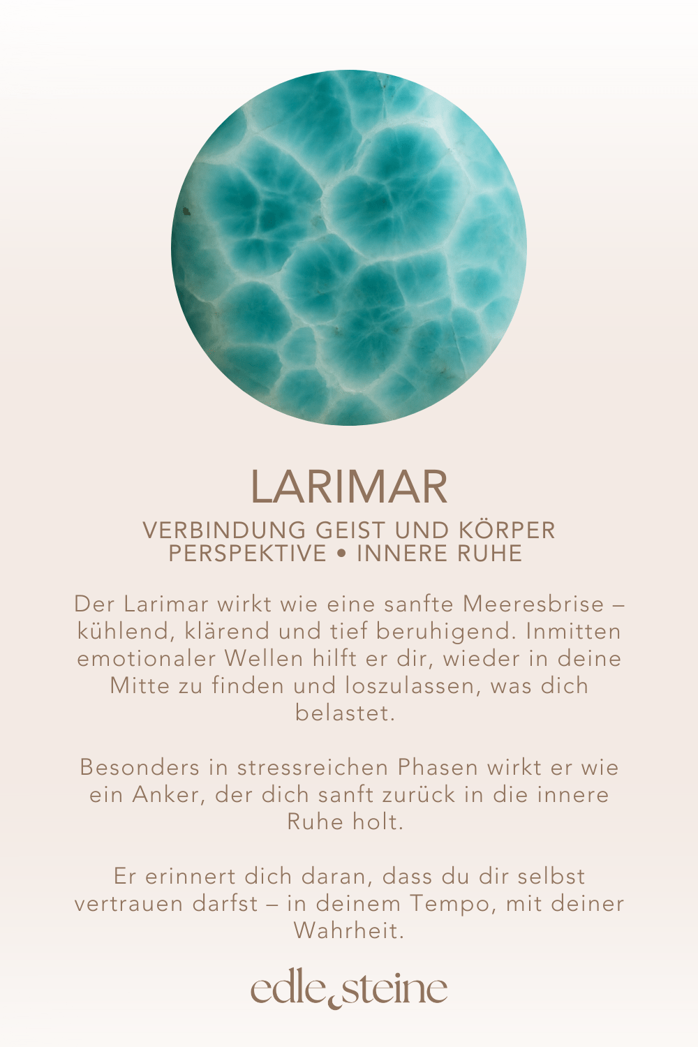 Verbindung Geist und Körper • Perspektive • innere Ruhe **Larimar – Der Edelstein des Friedens und der Selbstheilung 🌊** *Ich finde Frieden in mir und öffne mich für innere Heilung.* Der Larimar wirkt wie eine sanfte Meeresbrise – kühlend, klärend und tief beruhigend. Inmitten emotionaler Wellen hilft er dir, wieder in deine Mitte zu finden und loszulassen, was dich belastet. Seine Energie lädt dich ein, anzunehmen, was ist – ohne Widerstand, mit Weichheit und Vertrauen. Dieser seltene Edelstein fördert Perspektivwechsel, spirituelles Wachstum und unterstützt dich dabei, die Verbindung zwischen Körper und Geist wieder zu entdecken. Besonders in stressreichen Phasen wirkt er wie ein Anker, der dich sanft zurück in die innere Ruhe holt. Er erinnert dich daran, dass du dir selbst vertrauen darfst – in deinem Tempo, mit deiner Wahrheit. ✨ **Themen** **Mental:** Frieden, Emotionen, Spiritualität, spirituelles Wachstum, Annahme, Perspektivwechsel, Selbstbestimmung, Wahrnehmung, Verbindung Körper & Geist, Wachstum, Klarheit, Sensibilität, innere Ruhe, Gelassenheit **Körper:** Atemwege, Haut, Schilddrüse, Stress Management, Denken, Selbstheilung **Chakra:** Halschakra **Element:** Wasser **Sternzeichen:** Löwe, Krebs, Zwillinge, Fische 🗿 Mineralogische & historische Fakten Larimar ist eine seltene, hellblaue Varietät des Minerals Pektolith, die ausschließlich in der Dominikanischen Republik vorkommt. Seine Farbe erinnert an tropisches Meerwasser und entsteht durch Kupfer-Einlagerungen. Der Name „Larimar“ setzt sich aus dem Namen der Tochter des Entdeckers (Larissa) und dem spanischen Wort für Meer („mar“) zusammen – ein Symbol für Sanftheit und Weite. Wusstest du schon? Der Larimar wurde erst in den 1970er Jahren entdeckt und gilt seitdem als Symbolstein für das Karibikparadies. Aufgrund seiner beruhigenden Schwingung wird er oft als „Stein des atlantischen Lichts“ bezeichnet – in Anlehnung an das sagenumwobene Atlantis. 🌀 Reflexionsfrage *Was darf ich in Liebe annehmen, um innerlich zu heilen?* 🌀 Affirmation *Ich finde Frieden in mir und öffne mich für innere Heilung.*