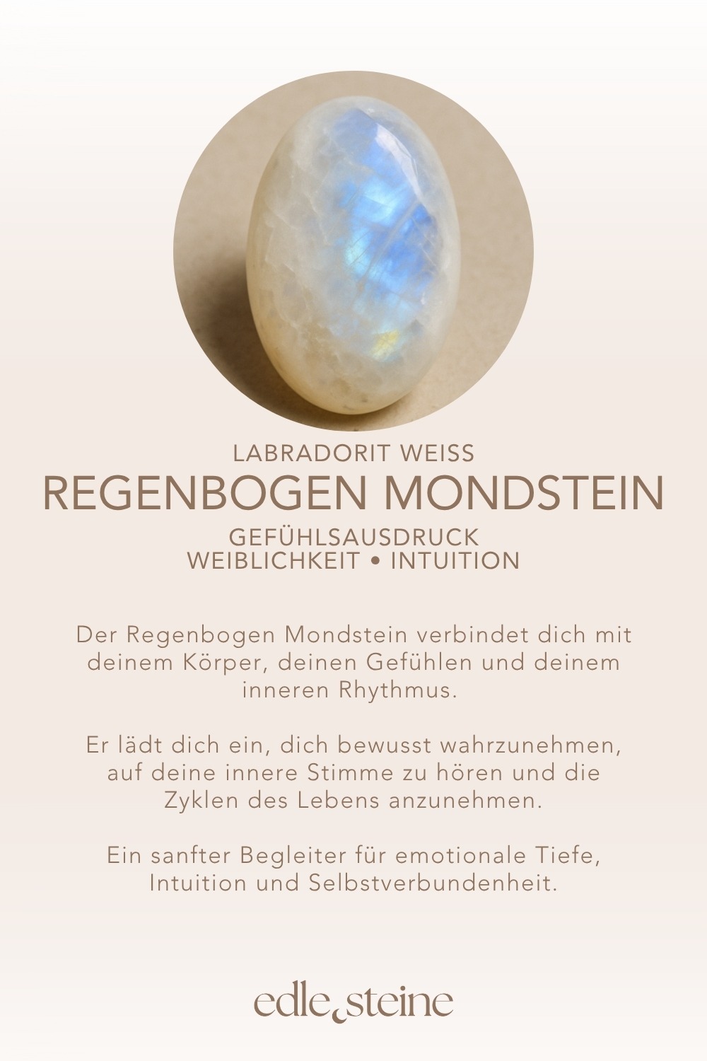 ✨ Themen: Mental: Selbstwert, Offenheit, Einfühlungsvermögen, Kreativität, Inspiration, Fokus, Gefühlsausdruck, Gefühle, Wachstum Körper: Hormone, Zyklus, Hormonhaushalt, Menstruation, Schwangerschaft, Schlaf, Körpergefühl, Kreislauf, Stressmanagement Chakra: Kronenchakra, Drittes Auge Planet: Mond Element: Wasser, Kosmos Sternzeichen: Krebs, Fische, Wassermann 🗿 Mineralogische & historische Fakten: Obwohl er „Labradorit“ heißt, zählt der Regenbogenmondstein mineralogisch zu den weißen Varietäten des Orthoklas-Feldspats, oft mit schimmernden blauen bis regenbogenfarbenen Lichtreflexen – einem Phänomen namens Adulareszenz. In vielen Kulturen galt er als heilig, insbesondere für Frauen: Der Stein soll den Zugang zur inneren Weisheit und Intuition öffnen und wird seit Jahrhunderten mit dem weiblichen Zyklus und den Mondphasen in Verbindung gebracht. Reflexionsfrage: Wie fühle ich mich heute – körperlich, emotional, zyklisch? Affirmation: Ich bin verbunden mit meinem Körper, meinen Gefühlen und meinem inneren Rhythmus. Meditation: Halte den Stein auf Höhe deines Unterbauchs oder lege ihn sanft auf dein Herz. Schließe die Augen. Spüre in deinen Körper. Mit jedem Atemzug wirst du ruhiger, weicher. Stell dir vor, wie eine silberne Welle durch dich fließt – rhythmisch, kraftvoll und sanft zugleich. Du bist ganz bei dir.