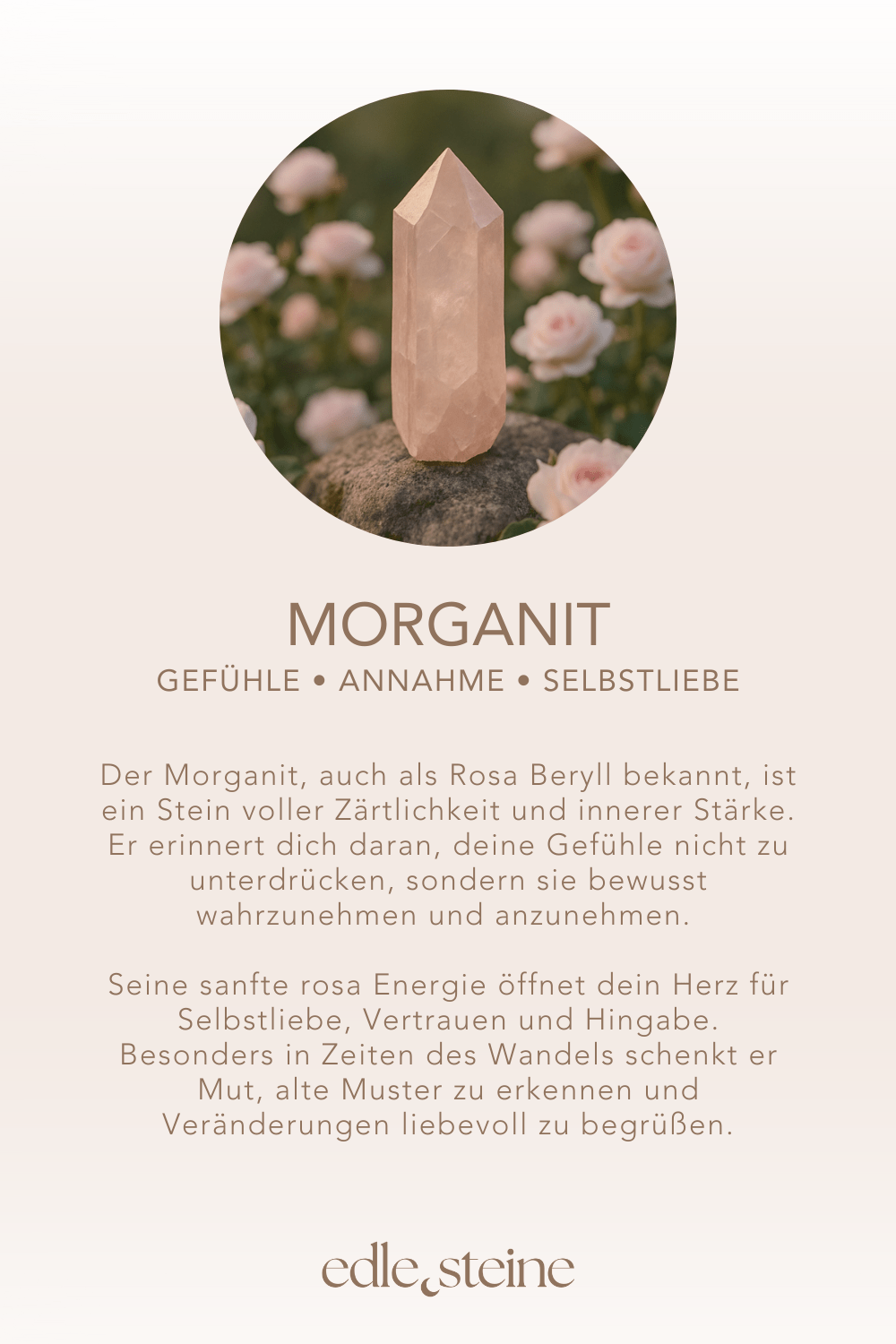 ## **Morganit – Der Edelstein der Sanftmut und Selbstliebe** ## **🌸💗** **Ich nehme meine Gefühle an und finde Kraft in meiner Sanftheit.** Der Morganit, auch als Rosa Beryll bekannt, ist ein Stein voller Zärtlichkeit und innerer Stärke. Er erinnert dich daran, deine Gefühle nicht zu unterdrücken, sondern sie bewusst wahrzunehmen und anzunehmen. Seine sanfte rosa Energie öffnet dein Herz für Selbstliebe, Vertrauen und Hingabe. Besonders in Zeiten des Wandels schenkt er Mut, alte Muster zu erkennen und Veränderungen liebevoll zu begrüßen. Morganit unterstützt dich dabei, deine Bedürfnisse klarer zu spüren, Verantwortung für dich selbst zu übernehmen und aus deinem Inneren heraus zu strahlen. --- ### **✨** ### **Morganit Eigenschaften** - **Mental:** Annahme, Selbstliebe, Selbstverantwortung, Gefühle bewusst machen, Bedürfnisse erkennen, innere Kraft, Veränderung - **Körper:** Nieren, Nervensystem, Zellen - **Chakra:** Herzchakra, Wurzelchakra - **Planet:** Mond - **Element:** Wasser - **Sternzeichen:** Krebs, Fische, Waage, Stier, Widder, Steinbock --- ### **🗿** ### **Mineralogische & historische Fakten** Morganit ist eine rosa bis pfirsichfarbene Varietät des Berylls (*Be₃Al₂Si₆O₁₈*) – verwandt mit Aquamarin und Smaragd. Seine zarten Farbtöne verdankt er Spuren von Mangan. Der Name wurde 1911 zu Ehren des amerikanischen Bankiers und Edelsteinsammlers **J. P. Morgan** geprägt. Schon früh galt Morganit als Stein der Liebe und Herzensenergie. In spirituellen Traditionen wird er genutzt, um emotionale Blockaden zu lösen und das Herz für Harmonie und Mitgefühl zu öffnen. Durch seine Klarheit und Feinheit steht er auch symbolisch für Reinheit in Gefühlen und die Verbindung zwischen Seele und Körper. --- ### **🌿** ### **Reflexionsfrage** Welche Gefühle in mir möchten bewusst wahrgenommen und angenommen werden? ### **🌿** ### **Affirmation** *Ich nehme meine Gefühle an und finde Kraft in meiner Sanftheit.* ### **🌿** ### **Meditation** Lege den Morganit sanft auf dein Herzchakra. Schließe die Augen und atme tief ein. Stell dir vor, wie ein rosafarbenes Licht dein Herz durchströmt und Wärme sowie Ruhe in jede Zelle deines Körpers trägt. Mit jeder Ausatmung gibst du alte Zweifel ab – mit jeder Einatmung füllst du dich mit Liebe und Annahme.