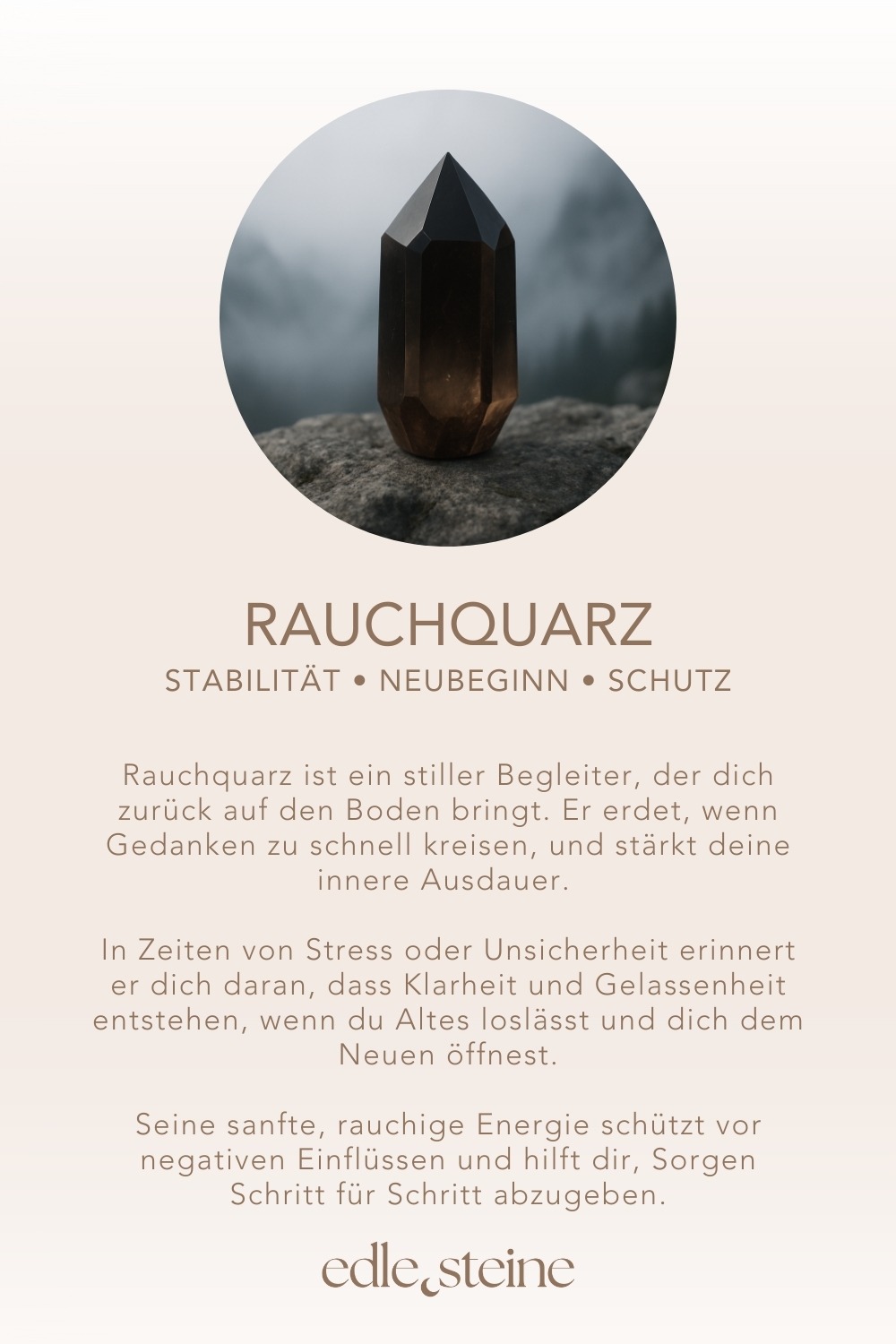 Rauchquarz – Der Edelstein der Erdung und Gelassenheit 🌑🌲 Ich lasse los und finde Ruhe in meiner inneren Stabilität. Rauchquarz ist ein stiller Begleiter, der dich zurück auf den Boden bringt. Er erdet, wenn Gedanken zu schnell kreisen, und stärkt deine innere Ausdauer. In Zeiten von Stress oder Unsicherheit erinnert er dich daran, dass Klarheit und Gelassenheit entstehen, wenn du Altes loslässt und dich dem Neuen öffnest. Seine sanfte, rauchige Energie schützt vor negativen Einflüssen und hilft dir, Sorgen Schritt für Schritt abzugeben. Rauchquarz schenkt dir Vertrauen in den eigenen Weg und verbindet dich tief mit der Natur – fest verwurzelt, ruhig und klar. ✨ Rauchquarz Eigenschaften Mental: Schutz, Stabilität, Loslassen, Neubeginn, Entspannung, Naturverbundenheit, Ausdauer, Lebensfreude, Fokus, Willenskraft, Stressabbau Körper: Kopfschmerzen, Stressmanagement, Muskulatur, Nervensystem Chakra: Wurzelchakra Planet: Saturn Element: Erde Sternzeichen: Stier, Waage, Steinbock, Schütze 🗿 Mineralogische & historische Fakten Rauchquarz ist eine braun bis schwarz gefärbte Varietät des Quarzes (SiO₂). Seine Farbe entsteht durch natürliche Bestrahlung in Kombination mit Aluminiumverunreinigungen im Kristallgitter. Er gehört zur Familie der makrokristallinen Quarze und ist in vielen alpinen Regionen sowie in Brasilien, Schottland und Madagaskar zu finden. Schon die Kelten verehrten Rauchquarz als „Stein der Erde“, der Mut, Schutz und tiefe Verwurzelung schenkt. In Schottland gilt er bis heute als Nationalstein. Spirituell wird er als starker Schutz- und Erdungsstein genutzt, der die Verbindung zur Natur und den Zyklen des Lebens stärkt.