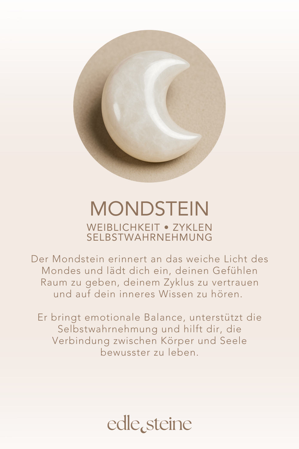 Weiblichkeit • Zyklen • Selbstwahrnehmung **Mondstein – Der Edelstein der Weiblichkeit** 🌙 *Ich spüre die Verbindung zu meinem Zyklus.* Der Mondstein ist ein sanfter, lichtvoller Begleiter für alle, die sich mit ihrer Weiblichkeit, Intuition und den natürlichen Rhythmen des Lebens verbinden möchten. Seine schimmernde Energie erinnert an das weiche Licht des Mondes und lädt dich ein, deinen Gefühlen Raum zu geben, deinem Zyklus zu vertrauen und auf dein inneres Wissen zu hören. Er bringt emotionale Balance, unterstützt die Selbstwahrnehmung und hilft dir, die Verbindung zwischen Körper und Seele bewusster zu leben. ✨ **Themen:** **Mental:** Intuition, Emotionen & Gefühle annehmen, Verbindung zur Weiblichkeit und den Zyklen der Natur, innerer Frieden, Zugang zum Unterbewussten, Selbstwahrnehmung, emotionale Balance, Spiritualität **Körper:** Hormone, Schwangerschaft, weiblicher Zyklus, Zirbeldrüse, Schlaf, Nervensystem **Chakra:** Solarplexus, Sakralchakra **Planet:** Mond **Element:** Wasser **Sternzeichen:** Krebs, Waage, Skorpion, Steinbock, Fische 🗿 **Mineralogische & historische Fakten:** Mondstein ist ein Kalium-Aluminium-Silikat (KAlSi₃O₈) aus der Feldspatgruppe und bekannt für seine schimmernde Adulareszenz – ein Lichtspiel, das an das Leuchten des Mondes erinnert. Dieser Effekt entsteht durch Lichtbrechung an den lamellenartigen Strukturen im Inneren des Steins. Bereits die Römer glaubten, der Mondstein enthalte das gefrorene Licht des Mondes. In Indien wird er bis heute als Heilstein für Liebende verehrt und gilt als Symbol für Fruchtbarkeit und weibliche Weisheit. **Wusstest du schon?** Der Mondstein wird traditionell als Begleiter während der Schwangerschaft geschätzt und kann helfen, emotionale Prozesse sanft zu begleiten – insbesondere rund um den Vollmond oder in sensiblen Zyklusphasen. **Reflexionsfrage:** Nehme ich den Zyklus bewusst wahr und lebe ich nach ihm? **Affirmation:** Ich spüre die Verbindung zu meinem Zyklus. **Meditation:** Schließe die Augen und stelle dir vor, wie ein sanftes, perlweißes Licht dein Solarplexus- und Sakralchakra durchströmt. Spüre, wie diese Energie deine Intuition stärkt, deine Emotionen ausgleicht und dich mit deiner Weiblichkeit verbindet. Atme ruhig und lasse diese sanfte Kraft in dir wirken. **SEO-Titel:** Mondstein – Weiblichkeit | Handgemachter Edelstein Schmuck **Meta-Beschreibung:** Mondstein: Weiblichkeit & Intuition. Entdecke jetzt handgemachten Schmuck aus Mondstein und stärke deine Verbindung zu deinem Gefühlsleben und den Zyklen der Natur!