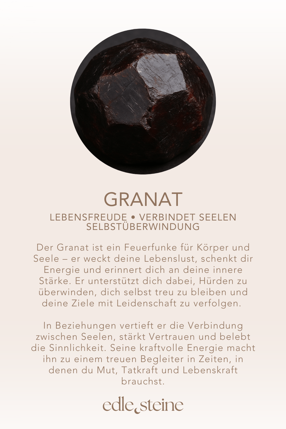 Granat: Lebensfreude • verbindet Seelen • Selbstüberwindung ## **Granat – Der Edelstein der Leidenschaft und Lebensenergie** ## **🔥❤** **Ich entfalte meine innere Kraft und gehe mutig meinen Weg.** Der Granat ist ein Feuerfunke für Körper und Seele – er weckt deine Lebenslust, schenkt dir Energie und erinnert dich an deine innere Stärke. Er unterstützt dich dabei, Hürden zu überwinden, dich selbst treu zu bleiben und deine Ziele mit Leidenschaft zu verfolgen. In Beziehungen vertieft er die Verbindung zwischen Seelen, stärkt Vertrauen und belebt die Sinnlichkeit. Seine kraftvolle Energie macht ihn zu einem treuen Begleiter in Zeiten, in denen du Mut, Tatkraft und Lebenskraft brauchst. **✨ Themen:** - **Mental:** Freundschaft, Aufmunterung, Energie, Lebenskraft, Lebensfreude, Liebe, Leidenschaft, Impulsivität, Selbstüberwindung, verbindet Seelen, Erinnerung - **Körper:** Fruchtbarkeit, Herz, Libido, Leber, Nieren - **Chakra:** Wurzelchakra, Solarplexus - **Element:** Feuer - **Sternzeichen:** Widder, Skorpion, Fische, Löwe - **Planet:** Mars **🗿 Mineralogische & historische Fakten:** Der Granat ist ein Sammelbegriff für eine Gruppe von Silikatmineralen, die seit der Antike als Schmuck- und Schutzstein geschätzt werden. Sein Name leitet sich vom lateinischen „granum“ (Korn) ab, inspiriert von seiner Ähnlichkeit zu Granatapfelkernen. In vielen Kulturen galt er als Symbol für Treue, Stärke und Schutz auf Reisen. Seine tiefe rote Farbe wird mit Leidenschaft, Mut und Lebenskraft in Verbindung gebracht.