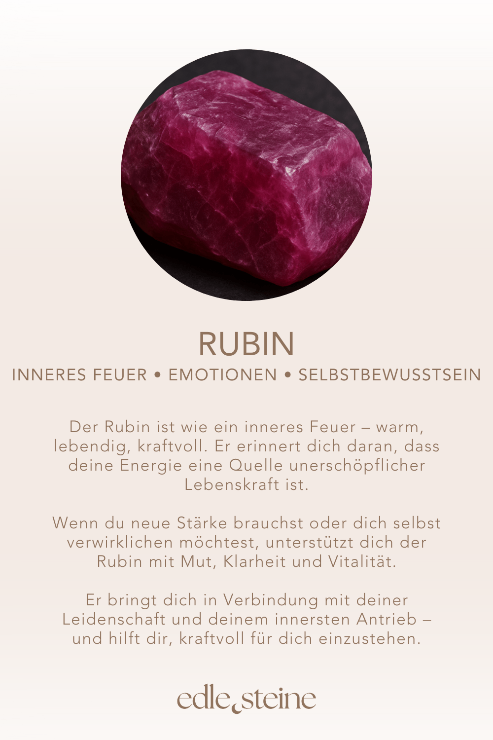 inneres Feuer • Emotionen • Selbstbewusstsein ### **Rubin – Der Edelstein der Leidenschaft und Lebenskraft** ### **🔥☀** **Ich bin voller Kraft, Mut und Lebensfreude.** Der Rubin ist wie ein inneres Feuer – warm, lebendig, kraftvoll. Er erinnert dich daran, dass deine Energie eine Quelle unerschöpflicher Lebenskraft ist. Wenn du neue Stärke brauchst oder dich selbst verwirklichen möchtest, unterstützt dich der Rubin mit Mut, Klarheit und Vitalität. Er bringt dich in Verbindung mit deiner Leidenschaft und deinem innersten Antrieb – und hilft dir, kraftvoll für dich einzustehen. ✨ **Themen:** - **Mental:** Mut, Sinnlichkeit, Sexualität, Emotionen, Stärke, Lebensfreude, Selbstverwirklichung, Lebensenergie, Leidenschaft, Intuition, Schutz - **Körper:** Menstruation, Müdigkeit, Kopfschmerzen, Entgiftung, Ohren, Energie - **Chakra:** Wurzelchakra, Herzchakra - **Planet:** Sonne - **Element:** Feuer - **Sternzeichen:** Krebs, Widder, Löwe, Jungfrau, Skorpion, Schütze 🗿 **Mineralogische & historische Fakten:** Der Rubin gehört zur Korund-Gruppe und verdankt seine rote Farbe dem Element Chrom. Bereits in der Antike galt er als Stein der Könige und wurde als Symbol für Macht, Mut und Liebe verehrt. Der Name stammt vom lateinischen „ruber“ = rot. Rubine waren in vielen Kulturen ein Zeichen für Unbesiegbarkeit – sie sollten vor Krankheit, Unglück und negativen Energien schützen. **Reflexionsfrage:** Wo in meinem Leben darf wieder mehr Feuer und Leidenschaft lodern? **Affirmation:** Ich bin voller Kraft, Mut und Lebensfreude. **Meditation:** Halte den Rubin in der linken Hand oder platziere ihn auf deinem Wurzelchakra. Spüre, wie eine warme, rote Energie deinen Körper durchströmt. Atme tief ein und aus. Stelle dir vor, wie du dich kraftvoll, lebendig und mutig bewegst – voller Lebenslust und Entschlossenheit. Was möchte durch dich in die Welt kommen?