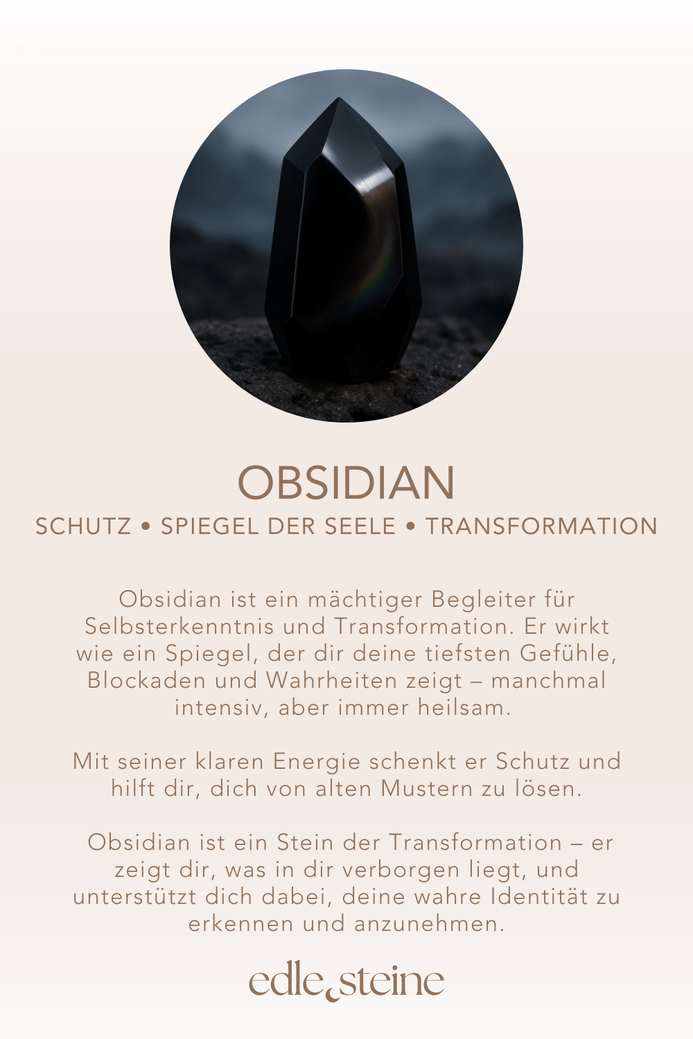 Schutz • Spiegel der Seele • Transformation ## **Obsidian – Der Edelstein der Wahrheit und Schutz** ## **⚫✨** **Ich schaue mutig in den Spiegel meiner Seele.** Obsidian ist ein mächtiger Begleiter für Selbsterkenntnis und Transformation. Er wirkt wie ein Spiegel, der dir deine tiefsten Gefühle, Blockaden und Wahrheiten zeigt – manchmal intensiv, aber immer heilsam. Mit seiner klaren Energie schenkt er Schutz und hilft dir, dich von alten Mustern zu lösen, damit Wachstum und innere Freiheit entstehen können. Er fördert Klarheit, Intuition und Disziplin, während er dich gleichzeitig erdet und stärkt. Obsidian ist ein Stein der Transformation – er zeigt dir, was in dir verborgen liegt, und unterstützt dich dabei, deine wahre Identität zu erkennen und anzunehmen. ### **✨** ### **Obsidian Eigenschaften** - **Mental:** Schutz, Identität, Reflektion, Wahrheit, Klarheit, Disziplin, Transformation, Intuition, Bewusstseinserweiterung, Wachstum, Spiegel der Seele, Medialität, Empfindungstiefe, Gefühle - **Körper:** Immunsystem, Entgiftung, Stressmanagement - **Chakra:** Wurzelchakra, Drittes Auge - **Planet:** Saturn - **Element:** Feuer, Erde - **Sternzeichen:** Widder, Zwillinge, Löwe, Waage, Skorpion, Steinbock, Skorpion, Schütze ### **🗿** ### **Mineralogische & historische Fakten** Obsidian ist ein vulkanisches Gesteinsglas, das durch die rasche Abkühlung von Lava entsteht. Seine glatte, tiefschwarze Oberfläche war schon in der Steinzeit begehrt – er wurde für Werkzeuge, Waffen und Schmuck verwendet. In alten Kulturen galt er als magischer Spiegelstein, mit dem man in die eigene Seele blicken konnte. Schaman:innen nutzten ihn zur Transformation, Reinigung und als Schutzstein gegen negative Einflüsse. Noch heute gilt Obsidian als starker Begleiter für alle, die sich mutig mit ihrer inneren Wahrheit auseinandersetzen möchten. ### **🌿** ### **Reflexionsfrage** Welcher Teil meiner Wahrheit möchte heute gesehen werden? ### **🌿** ### **Affirmation** *Ich schaue mutig in den Spiegel meiner Seele.*