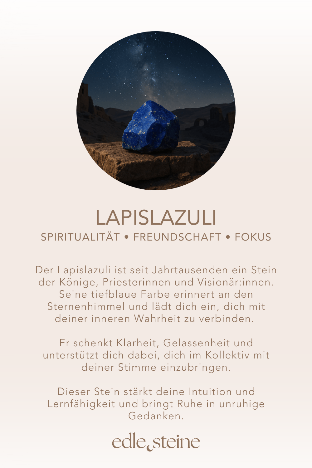 ## **Lapislazuli – Der Edelstein der Weisheit und Klarheit** ## **🔵✨** **Ich öffne meinen Geist für Erkenntnis und Wahrheit.** Der Lapislazuli ist seit Jahrtausenden ein Stein der Könige, Priesterinnen und Visionär:innen. Seine tiefblaue Farbe erinnert an den Sternenhimmel und lädt dich ein, dich mit deiner inneren Wahrheit zu verbinden. Er schenkt Klarheit, Gelassenheit und unterstützt dich dabei, dich im Kollektiv mit deiner Stimme einzubringen. Dieser Stein stärkt deine Intuition und Lernfähigkeit und bringt Ruhe in unruhige Gedanken. Als Begleiter im Alltag fördert er Weisheit, Gemeinschaft und den Mut, den eigenen Weg mit Achtsamkeit und Bewusstsein zu gehen. ### **✨** ### **Lapislazuli Eigenschaften** - **Mental:** Gelassenheit, Fokus, Lernleistung, Spiritualität, Freundschaft, Weisheit, Verbindung zum Kollektiv, Gemeinschaft, Wachstum - **Körper:** Hals, Entzündungen, Menstruation, Schlaf, Kopf - **Chakra:** Halschakra, Drittes Auge - **Planet:** Jupiter - **Element:** Wasser - **Sternzeichen:** Waage, Schütze, Jungfrau, Steinbock, Wassermann, Fische ### **🗿** ### **Mineralogische & historische Fakten** Lapislazuli ist ein tiefblaues Gestein, das vor allem aus den Mineralen Lazurit, Calcit und Pyrit besteht. Besonders geschätzt wird er für seine goldenen Pyrit-Einschlüsse, die wie Sterne am Nachthimmel funkeln. Schon im alten Ägypten galt er als „Stein des Himmels“. Er wurde zu Amuletten, Siegeln und Schmuck verarbeitet und war Symbol für Macht, spirituelles Wissen und innere Klarheit. In der Renaissance wurde er gemahlen und als Ultramarin das teuerste Pigment der Malerei – ein Symbol für Tiefe und Ewigkeit. Bis heute gilt Lapislazuli als Stein der Weisheit, der Wahrheit und der inneren Freiheit. ### **🌿** ### **Reflexionsfrage** Wo darf ich heute mehr Klarheit in mein Leben einladen? ### **🌿** ### **Affirmation** *Ich öffne meinen Geist für Erkenntnis und Wahrheit.* ### **🌿** ### **Meditation** Lege den Lapislazuli auf dein Halschakra oder Drittes Auge. Atme tief ein und stelle dir vor, wie ein tiefblaues Licht durch deinen Geist fließt. Spüre, wie Gedanken sich ordnen, Ruhe einkehrt und deine innere Stimme klar und wahrnehmbar wird.