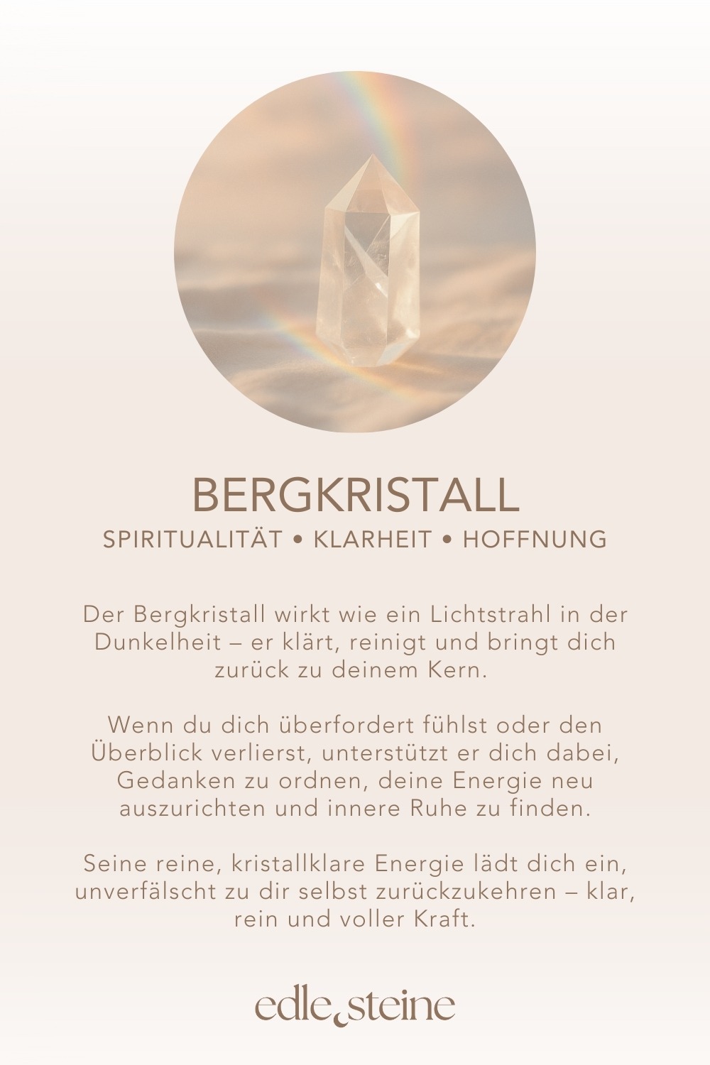 Spiritualität • Klarheit • Hoffnung # **Bergkristall – Der Edelstein der Klarheit und Verbindung** **❄️✨ Ich bin verbunden mit meinem inneren Licht und erkenne, was wirklich zählt.** Der Bergkristall wirkt wie ein Lichtstrahl in der Dunkelheit – er klärt, reinigt und bringt dich zurück zu deinem Kern. Wenn du dich überfordert fühlst oder den Überblick verlierst, unterstützt er dich dabei, Gedanken zu ordnen, deine Energie neu auszurichten und innere Ruhe zu finden. Als „Meisterheiler“ verstärkt er die Wirkung anderer Edelsteine und öffnet eine Brücke zwischen Körper, Geist und Seele. Seine reine, kristallklare Energie lädt dich ein, unverfälscht zu dir selbst zurückzukehren – klar, rein und voller Kraft. ### **✨ Bergkristall Eigenschaften** - **Mental:** Einklang, Energieblockaden lösen, energetische Verstärkung, Hoffnung, Intuition, Klarheit, Lichtbringer, Mut, Schutz vor Strahlung, spirituelles Wachstum, Transformation, Harmonisierung des Energiefeldes - **Chakra:** Kronenchakra & Drittes Auge - **Planet:** Sonne - **Element:** Vereinigung aller Elemente - **Sternzeichen:** Stier, Zwillinge, Löwe, Steinbock, Wassermann ### **🗿 Mineralogische & historische Fakten** Bergkristall ist die farblose Varietät von Quarz (*SiO₂*) und eines der häufigsten Mineralien der Erde. Er bildet sich in magmatischen und metamorphen Gesteinen und kann in beeindruckend großen, transparenten Kristallen vorkommen. Mit seiner Härte von 7 auf der Mohs-Skala und seinem klaren Glanz gehört er zu den beliebtesten Schmuck- und Heilsteinen. In der Antike galt er als „ewiges Eis“, das niemals schmilzt. Schon damals wurde er für seine Reinheit und seine Lichtbrechung geschätzt. In vielen Kulturen gilt er als Lichtbringer, Kraftspender und Verstärker von Energie. Bis heute wird er in der Heil- und Energiearbeit eingesetzt, um Körper und Geist zu reinigen und die Wirkung anderer Steine zu verstärken. ### **🌿** ### **Reflexionsfrage** Wo wünsche ich mir mehr Klarheit und Struktur? ### **🌿** ### **Affirmation** *Mein inneres Licht führt mich auf meinem Weg und schenkt mir Mut und Vertrauen.* ### **🌿** ### **Meditation** Schließe die Augen und stelle dir vor, wie ein strahlend weißes Licht durch dein Kronenchakra fließt. Es reinigt und erfrischt dich, während Ruhe und Klarheit in dir wachsen. Atme tief ein und kehre mit neuer Leichtigkeit in den Moment zurück.