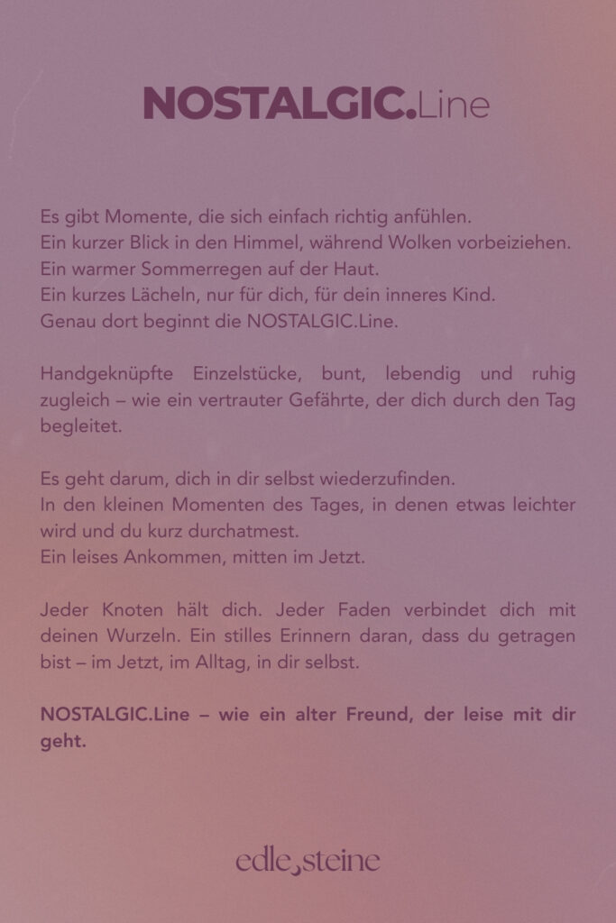 Es gibt Momente, die sich einfach richtig anfühlen: ein kurzer Blick in den Himmel, während Wolken vorbeiziehen, ein warmer Sommerregen auf der Haut, ein kleines Lächeln, das du nur mit deinem inneren Kind teilst. Genau dort beginnt die NOSTALGIC.Line. Handgeknüpfte Einzelstücke, bunt, lebendig und ruhig zugleich – wie ein vertrauter Gefährte, der dich durch den Tag begleitet. Es geht darum, dich in dir selbst wiederzufinden, in den kleinen Momenten des Tages, in denen etwas leichter wird und du kurz durchatmest. Ein leises Ankommen, mitten im Jetzt. Jeder Knoten hält dich, jeder Faden verbindet dich mit deinen Wurzeln – ein stilles Erinnern daran, dass du getragen bist, im Jetzt, im Alltag, in dir selbst. NOSTALGIC.Line – wie ein alter Freund, der leise mit dir geht.