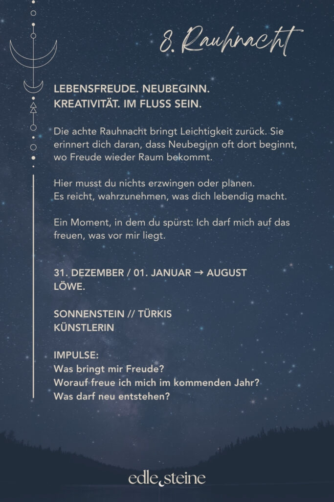 Die 8. Rauhnacht steht für Lebensfreude, Neubeginn und kreative Entfaltung. Sie erinnert dich daran, dass Veränderung nicht immer durch Anstrengung entsteht, sondern oft dort beginnt, wo Leichtigkeit wieder Raum bekommt. In dieser Nacht geht es nicht darum, Ziele festzulegen oder Pläne zu schmieden. Vielmehr lädt sie dich ein, wahrzunehmen, was dich lebendig macht. Was dir Freude schenkt. Was sich leicht anfühlt, ohne Erklärung, ohne Rechtfertigung. Gerade nach Tagen des Rückzugs kann diese Rauhnacht wie ein leiser Wendepunkt wirken. Gleichzeitig ist sie eine Einladung, dich wieder dem Leben zuzuwenden – neugierig, offen und im eigenen Tempo. Neubeginn entsteht hier nicht aus Druck, sondern aus innerer Bewegung. Der Archetyp dieser Nacht ist die Künstlerin. Sie gibt dem Inneren eine Form. Nicht, um zu gefallen, sondern um wahr zu sein. In Farben, Worten, Bewegungen oder Gedanken übersetzt sie Gefühle und Sehnsüchte in Ausdruck. Dabei zeigt sie, dass Kreativität nichts mit Leistung zu tun hat, sondern mit Echtheit. Passend dazu begleiten dich in der 8. Rauhnacht zwei Edelsteine: Der Sonnenstein steht für Lebensfreude, inneres Strahlen und Vertrauen in die eigene Lebendigkeit. Er erinnert daran, dass Freude kein fernes Ziel ist, sondern ein Zustand, der entstehen darf – leise, warm und aus dem Inneren heraus. Der Türkis ergänzt diese Energie, indem er Ausdruck und Kreativität stärkt. Er unterstützt dich dabei, das nach außen zu bringen, was in dir lebendig ist – frei, intuitiv und ohne dich zu verbiegen. So entsteht kreativer Fluss, der nährt statt fordert. Die 8. Rauhnacht möchte nichts von dir. Sie lädt dich ein, dich zu freuen. Auf das, was kommt. Auf das, was wachsen will. Auf das, was sich neu zeigen darf. Vielleicht spürst du in dieser Nacht: Ich darf dem Leben wieder ein Stück entgegengehen.