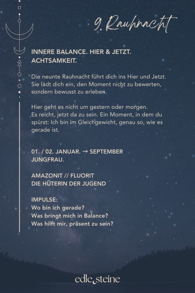 Die 9. Rauhnacht führt dich bewusst ins Hier und Jetzt. Sie lädt dich ein, den Moment nicht zu bewerten, sondern ihn wahrzunehmen – so, wie er gerade ist. In dieser Nacht geht es weder um gestern noch um morgen. Stattdessen richtet sich der Blick nach innen. Dabei entsteht Raum für Achtsamkeit und innere Balance. Es reicht, jetzt da zu sein. Ohne etwas verändern zu müssen. Ohne Erwartungen. Gerade in einer Zeit, in der vieles im Wandel ist, erinnert diese Rauhnacht daran, dass Stabilität nicht im Außen entsteht. Vielmehr zeigt sie, wie kraftvoll es sein kann, bei sich zu bleiben und den eigenen Rhythmus zu achten. Präsenz wird hier zur stillen Stärke. Der Archetyp dieser Nacht ist die Hüterin der Jugend. Sie bewahrt nicht das Alter, sondern den lebendigen Blick auf das Leben. Ihre Kraft liegt in Neugier, Leichtigkeit und Vertrauen in den natürlichen Wandel. So steht sie für Erneuerung, Wachstum und das bewusste Erleben des Augenblicks. Begleitet wird die 9. Rauhnacht von zwei Edelsteinen, die diese Qualität unterstützen. Der Amazonit wirkt ausgleichend und beruhigend. Er hilft dabei, in der eigenen Mitte zu bleiben – auch dann, wenn viele Eindrücke auf dich einwirken. Dadurch entsteht innere Ruhe, die nicht erzwungen werden muss, sondern sich sanft einstellt. Der Fluorit ergänzt diese Energie mit Klarheit und geistiger Beweglichkeit. Er unterstützt einen wachen Geist, fördert Ordnung im Denken und lädt dazu ein, offen und flexibel zu bleiben. Gleichzeitig erinnert er daran, dass Jugend eine innere Qualität ist – geprägt von Lernfreude, Neugier und Leichtigkeit. Letztlich lädt die 9. Rauhnacht dazu ein, Balance nicht zu suchen, sondern zuzulassen. Sie entsteht dort, wo du präsent bist. Wo du dich selbst wahrnimmst. Wo du dem Moment vertraust. Vielleicht spürst du in dieser Nacht: Ich bin im Gleichgewicht – genau so, wie es jetzt ist.