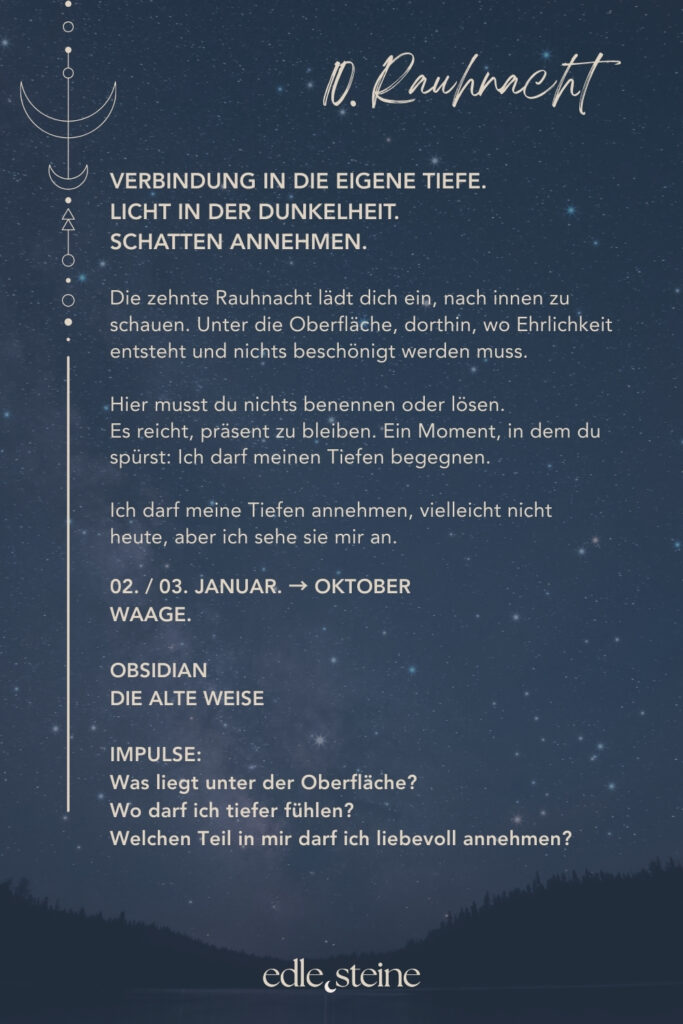 10. Rauhnacht – Verbindung in die eigene Tiefe Die zehnte Rauhnacht führt nach innen. Nicht an die Oberfläche, nicht in Erklärungen, sondern dorthin, wo Ehrlichkeit entsteht. Dort, wo nichts beschönigt werden muss und kein Licht künstlich gemacht wird. In dieser Nacht geht es nicht darum, Antworten zu finden. Vielmehr lädt sie dich ein, präsent zu bleiben. Still. Wach. Offen. Unter der Oberfläche zeigt sich oft mehr Wahrheit als in allem, was wir nach außen tragen. Gerade jetzt darfst du dir erlauben, tiefer zu fühlen. Ohne Druck. Ohne Ziel. Vielleicht nicht alles auf einmal. Doch mit der Bereitschaft, dich dir selbst zuzuwenden. So entsteht Verbindung – nicht durch Tun, sondern durch Dasein. Die Alte Weise begleitet diese Rauhnacht als Archetyp. Sie weiß, dass Tiefe nichts Bedrohliches ist. Ihre Stärke liegt darin, Zusammenhänge zu erkennen und Gegensätze zu halten. Licht und Schatten dürfen nebeneinander existieren. Dadurch entsteht innere Reife, nicht durch Verdrängung, sondern durch Verständnis. Der Obsidian wirkt in dieser Nacht wie ein stiller Spiegel. Er lädt dazu ein, ehrlich hinzuschauen und dabei geerdet zu bleiben. Seine Energie unterstützt dich darin, auch unbequeme Wahrheiten wahrzunehmen, ohne den Kontakt zu dir selbst zu verlieren. So kann Stabilität entstehen – ruhig, klar und getragen von innerer Präsenz. Begleitend wirkt der schwarze Turmalin als schützender Anker. Gerade während intensiver innerer Prozesse hilft er, bei dir zu bleiben und dich abzugrenzen. Gleichzeitig unterstützt er dabei, wieder in den Körper zurückzukehren und Halt zu finden, wenn Gedanken oder Gefühle tiefer gehen. Zusammen erinnern diese Edelsteine daran, dass Tiefe nichts ist, das überwunden werden muss. Sie ist ein Raum, in dem du dir selbst begegnest. Ohne Bewertung. Ohne Eile. Und mit der Gewissheit, dass alles, was gesehen wird, auch gehalten werden kann. Die zehnte Rauhnacht lädt dich ein, deine inneren Schichten liebevoll anzunehmen. Vielleicht nicht heute vollständig. Doch bewusst. Schritt für Schritt. In deinem Tempo.