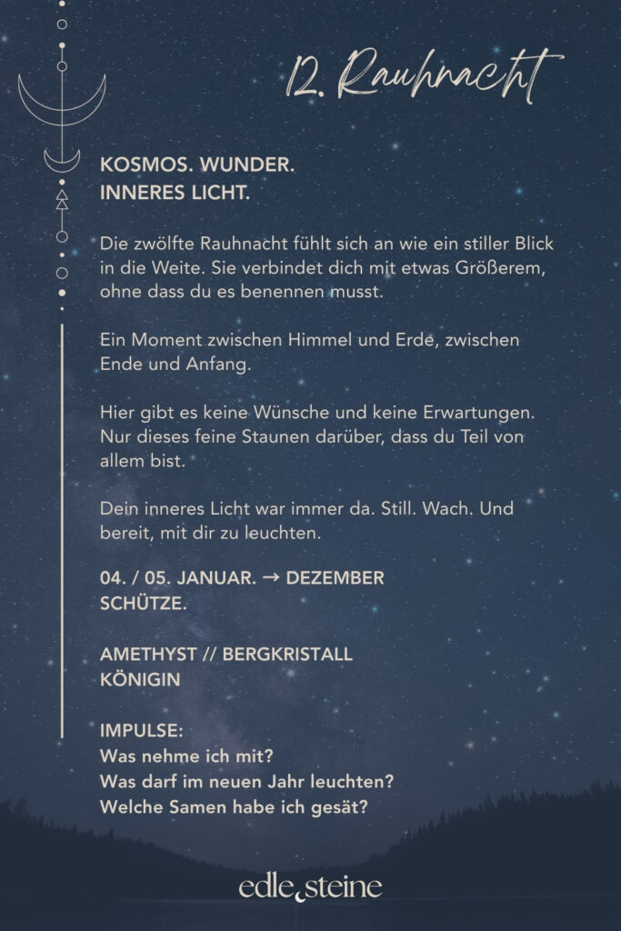 12. Rauhnacht – Kosmos, Wunder & inneres Licht Die zwölfte Rauhnacht fühlt sich an wie ein stiller Höhepunkt. Kein Tun. Kein Wollen. Nur Sein. Sie markiert den Übergang zwischen Ende und Anfang. Zwischen dem, was war, und dem, was sich leise formt. In dieser Nacht geht es nicht darum, noch etwas zu klären oder festzulegen. Vielmehr lädt sie dich ein, dich dem größeren Ganzen anzuvertrauen – dem Rhythmus des Lebens, der dich getragen hat. Ein Moment zwischen Himmel und Erde In dieser letzten Rauhnacht darf alles weich werden. Gedanken dürfen ruhen. Erwartungen dürfen sich lösen. Stattdessen entsteht Raum für Staunen – darüber, dass du Teil von etwas Größerem bist, auch dann, wenn du es nicht benennen kannst. Vielleicht spürst du Dankbarkeit. Vielleicht Stille. Vielleicht einfach ein feines inneres Leuchten. Alles davon ist richtig. ⸻ Die Königin – Archetyp der 12. Rauhnacht Die Königin kennt ihren Wert. Sie muss ihn nicht beweisen und nicht verteidigen. Ihre Kraft liegt in Klarheit, Würde und innerer Autorität. Sie übernimmt Verantwortung für ihr Leben – nicht aus Pflicht, sondern aus Selbstvertrauen. Die Königin herrscht nicht über andere. Sie steht fest in sich selbst. Diese Rauhnacht erinnert dich daran, dass wahre Führung immer im Inneren beginnt. Essenz der Königin: Selbstermächtigung, Klarheit, Würde, Verantwortung, Selbstbewusstsein, kosmische Verbindung, innere Autorität, Einheitsbewusstsein. ⸻ Edelstein-Impulse der 12. Rauhnacht Amethyst – Innere Weite & Stille Der Amethyst begleitet diese Nacht mit Ruhe und Klarheit. Er öffnet einen stillen Raum jenseits des Denkens – für Vertrauen, Hingabe und ein tieferes Bewusstsein. Seine Energie wirkt klärend und zugleich sanft. Amethyst erinnert daran, dass Wachstum nicht immer Aktivität braucht. Manchmal genügt es, still zu werden und zu lauschen. ✨ Ein Edelstein für Rückzug, Vertrauen und innere Sammlung. ⸻ Bergkristall – Lichtbringer & Verbindung zum Kosmos Der Bergkristall steht in dieser letzten Rauhnacht für Klarheit und Weite. Er hilft, den Blick auf das Wesentliche zu richten und innere Prozesse zu ordnen. Besonders dann, wenn vieles zusammenkommt, wirkt er wie ein ruhiger Fokuspunkt. Seine klare Energie unterstützt dich dabei, dein inneres Licht wahrzunehmen – jenes Licht, das dich durch alle Phasen getragen hat. ✨ Ein Edelstein für Bewusstsein, Ausrichtung und Verbundenheit. ⸻ Impulse zur 12. Rauhnacht • Was nehme ich aus den Rauhnächten mit? • Was darf im neuen Jahr leuchten? • Welche Samen habe ich bereits gesät? Du musst diese Fragen nicht beantworten. Es reicht, sie wirken zu lassen. ⸻ Abschluss der Rauhnächte Mit der zwölften Rauhnacht schließt sich der Kreis. Nicht laut. Nicht dramatisch. Sondern still, klar und würdevoll. Dein inneres Licht war immer da. Jetzt darfst du ihm vertrauen. ✨🌙 Edle.Steine