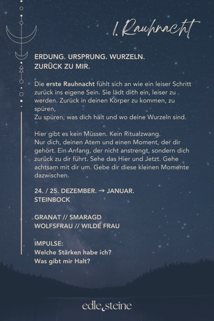 Die 1. Rauhnacht – Erdung und Rückkehr zu dir Die erste Rauhnacht markiert keinen Neuanfang im klassischen Sinn. Sie fühlt sich eher an wie ein leiser Schritt zurück. Zurück ins eigene Sein, zurück in den Körper, zurück zu dem, was dich trägt. Diese Nacht steht für Erdung, Ursprung und Stabilität. Sie lädt dich ein, langsamer zu werden und dich nicht im Tun zu verlieren. Nicht alles muss jetzt geklärt oder verändert werden. Oft reicht es, still zu werden und wahrzunehmen, was da ist. Der Archetyp dieser Rauhnacht ist die Wolfsfrau. Sie erinnert an den Teil in dir, der spürt, bevor er denkt. Der seinem inneren Rhythmus folgt und sich nicht zähmen lässt. Ihre Kraft liegt im Vertrauen in den eigenen Körper, in klare Grenzen und in der tiefen Verbindung zur Natur. Die Wolfsfrau weiß, wer sie ist – auch ohne Bestätigung von außen. Begleitet wird diese Nacht von den Edelsteinen Granat und Smaragd. Granat steht für innere Stabilität und Standfestigkeit. Er erinnert daran, bei sich zu bleiben, auch wenn es im Außen wackelt. Smaragd öffnet den Blick für das Wesentliche und bringt dich zurück in die Ruhe der Natur. Gemeinsam unterstützen sie dich dabei, dich verwurzelt und verbunden zu fühlen. Die erste Rauhnacht darf sanft sein. Ohne Druck. Ohne festes Ritual. Vielleicht nur mit einem bewussten Atemzug und der Frage: Was gibt mir Halt?