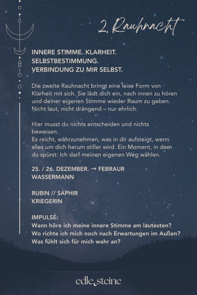 Die 2. Rauhnacht – Deiner inneren Stimme Raum geben Die zweite Rauhnacht trägt eine stille, klare Qualität. Sie fühlt sich weniger erdend an als die erste, dafür wacher. Wie ein inneres Aufrichten. Ein Moment, in dem der Blick sich nach innen richtet und feiner wird. Diese Rauhnacht lädt dich ein, deiner eigenen Stimme wieder Raum zu geben. Nicht der lauten, erklärenden Stimme. Sondern der leisen, ehrlichen. Der, die oft überhört wird, wenn Erwartungen, Meinungen oder äußere Anforderungen zu laut werden. Hier musst du nichts entscheiden und nichts beweisen. Es geht nicht darum, Antworten zu finden oder Pläne zu schmieden. Es reicht, wahrzunehmen, was in dir aufsteigt, wenn es stiller wird. Welche Gedanken klarer werden. Welche Gefühle bleiben, wenn du niemandem etwas erklären musst. Der Archetyp dieser Rauhnacht ist die Kriegerin. Nicht als Kämpferin im Außen, sondern als Hüterin der eigenen Grenzen. Ihre Stärke liegt in Selbstachtung, Klarheit und innerer Ausrichtung. Sie weiß, wofür sie steht, und ebenso, wovon sie sich abwendet. Mut zeigt sich hier nicht durch Lautstärke, sondern durch Wahrhaftigkeit. Begleitet wird die zweite Rauhnacht von Rubin und Saphir. Der Rubin stärkt die innere Kraft und erinnert dich daran, für dich einzustehen – ruhig, aus deiner Mitte heraus. Er unterstützt dich dabei, Grenzen zu setzen, ohne hart zu werden. Der Saphir bringt Klarheit und Ordnung in die Gedanken. Er hilft, zwischen innerer Wahrheit und äußeren Erwartungen zu unterscheiden und den eigenen Weg klarer zu erkennen. Vielleicht zeigt sich in dieser Nacht noch kein ganzer Plan. Aber ein Gefühl von Richtung. Ein inneres Ja oder ein klares Nein. Und manchmal ist genau das genug. Ein leiser Moment, in dem du spürst: Ich darf meinen eigenen Weg wählen.