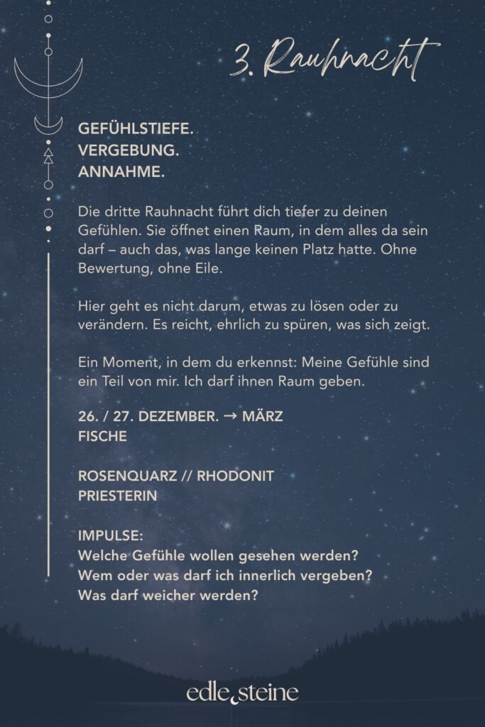 Die 3. Rauhnacht – Raum für Gefühle und Vergebung Die dritte Rauhnacht führt dich tiefer. Weg vom Denken, hinein ins Fühlen. Sie öffnet einen Raum, in dem Emotionen da sein dürfen – auch jene, die lange keinen Platz hatten. Ohne Bewertung. Ohne Eile. Ohne den Wunsch, etwas sofort verändern zu müssen. Diese Rauhnacht erinnert daran, dass Gefühle nicht gelöst werden müssen, um gültig zu sein. Sie wollen gesehen werden. Gehört werden. Angenommen. Manches zeigt sich leise, anderes intensiver. Alles darf seinen eigenen Rhythmus haben. Der Archetyp dieser Nacht ist die Priesterin. Sie lebt zwischen den Welten und hört, wo andere sprechen. Ihre Weisheit liegt nicht im Wissen, sondern im Lauschen. Sie erinnert uns daran, dass Spiritualität nichts Abgehobenes ist, sondern im Alltag beginnt – im bewussten Atemzug, im ehrlichen Innehalten, im respektvollen Umgang mit dem eigenen Inneren. Begleitet wird die dritte Rauhnacht von Rosenquarz und Rhodonit. Der Rosenquarz öffnet das Herz für Selbstliebe, Mitgefühl und Harmonie. Er lädt dazu ein, weich zu werden und sich selbst mit mehr Freundlichkeit zu begegnen. Gerade dann, wenn Gefühle schmerzen oder verunsichern, erinnert er daran, dass du es wert bist, liebevoll behandelt zu werden – auch von dir selbst. Der Rhodonit begleitet Prozesse der Vergebung auf eine geerdete, ehrliche Weise. Er hilft, alte Verletzungen wahrzunehmen, ohne sich in ihnen zu verlieren. Seine Kraft liegt darin, das Herz zu entlasten und festgehaltene Emotionen langsam zu lösen – nicht als Pflicht, sondern als sanfter Schritt zurück in innere Ruhe und Selbstachtung. In dieser Rauhnacht geht es nicht darum, alles zu vergeben oder loszulassen. Es reicht, ehrlich zu fühlen, was sich zeigt. Vielleicht entsteht daraus ein leises Verständnis. Oder einfach mehr Weichheit. Ein Moment, in dem du erkennst: Meine Gefühle sind ein Teil von mir. Und ich darf ihnen Raum geben.