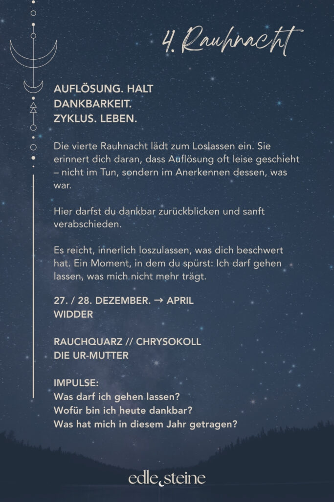 Die 4. Rauhnacht – Loslassen im Rhythmus des Lebens Die vierte Rauhnacht trägt eine stille, mütterliche Qualität. Sie lädt nicht zum Handeln ein, sondern zum Anerkennen. Zum Zurückblicken und zum sanften Abschiednehmen von dem, was war. In dieser Rauhnacht geht es um Auflösung. Dabei nicht als Verlust, sondern als natürlichen Teil des Zyklus. Alles, was gelebt wurde, darf gewürdigt werden. Gleichzeitig darf sich lösen, was seinen Platz bereits erfüllt hat. Loslassen geschieht hier nicht im Tun, sondern im inneren Anerkennen dessen, was war. So entsteht Raum für Dankbarkeit – auch für Erfahrungen, die nicht leicht waren, aber getragen haben. Der Archetyp dieser Nacht ist die Ur-Mutter. Sie ist das Leben selbst. Sie nährt, hält und schützt – und lässt gehen, wenn die Zeit reif ist. Gerade darin liegt ihre Stärke: in der bedingungslosen Annahme ebenso wie in der Fähigkeit, nicht festzuhalten. Begleitet wird die vierte Rauhnacht von Rauchquarz und Chrysokoll. Der Rauchquarz unterstützt dabei, Schwere aus Gedanken und Gefühlen abzuleiten. Dadurch hilft er, Belastendes nicht festzuhalten, sondern Schritt für Schritt gehen zu lassen. Seine Kraft liegt in der stillen Klärung – ruhig, geerdet und ohne Druck. Der Chrysokoll macht bewusst, wo du noch festhältst – und wo es Zeit ist, weicher zu werden. Gleichzeitig begleitet er Prozesse des inneren Lösens mit Sanftheit und Geduld. Seine Stärke liegt darin, Gegensätze auszuhalten: zwischen Bleiben und Gehen, zwischen Dankbarkeit und Abschied. So entsteht Raum für Erleichterung und innere Weite. Diese Rauhnacht lädt dich ein, dankbar zurückzublicken – ohne etwas zu beschönigen oder festzuhalten. Ein Moment, in dem du spürst: Ich darf gehen lassen, was mich nicht mehr trägt. Und zugleich bewahren, was mich genährt hat.
