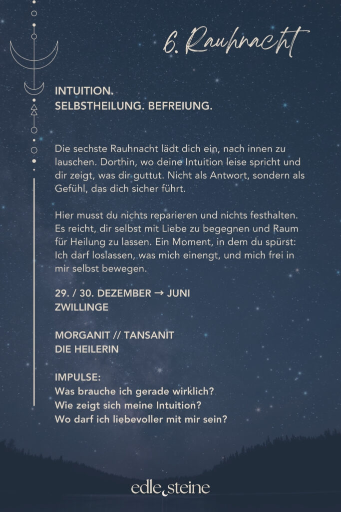 Die sechste Rauhnacht ist eine Schwelle nach innen. Sie führt weg vom Tun und hin zum Lauschen. Dorthin, wo Antworten nicht gedacht, sondern gespürt werden. In dieser Nacht geht es nicht darum, dich zu optimieren oder etwas an dir zu reparieren. Vielmehr lädt sie dich ein, dich als Ganzes wahrzunehmen – mit allem, was war, und allem, was gerade ist. Heilung zeigt sich hier nicht als Ziel, sondern als leiser Prozess, der geschieht, wenn du aufhörst, gegen dich selbst zu arbeiten. Der Archetyp der Heilerin begleitet diese Rauhnacht. Sie erkennt Wunden, ohne sie zu bewerten. Ihre Kraft liegt im Dasein, im Zuhören und im Raumhalten – für Schmerz ebenso wie für Wandlung. Die Heilerin weiß, dass echte Regeneration Zeit braucht und dass Vertrauen oft der erste Schritt ist. Auf dieser Ebene wirken auch die Edelsteine Morganit und Tansanit. Morganit unterstützt dich dabei, deine Bedürfnisse klarer wahrzunehmen und liebevoll Verantwortung für dich selbst zu übernehmen. Gerade in Zeiten des Wandels schenkt er Mut, alte Muster zu erkennen, ohne dich dafür zu verurteilen. Seine Energie ist weich, tragend und stärkend zugleich. Tansanit öffnet den Blick für größere Zusammenhänge. Er verbindet dich mit deinem inneren Wissen und begleitet Phasen der Transformation und Neuorientierung. Wenn du dich fragst, wohin dein Weg führt oder was jetzt wirklich wichtig ist, erinnert Tansanit daran, dass Sinn oft entsteht, wenn du still wirst und Vertrauen zulässt. Die sechste Rauhnacht lädt dich ein, dich selbst nicht weiter zu drängen. Sie schenkt einen Moment der Befreiung – nicht durch Loslassen im Außen, sondern durch ein inneres Ja zu dir selbst. Vielleicht zeigt sich Heilung genau dort, wo du dir erlaubst, sanfter zu werden.