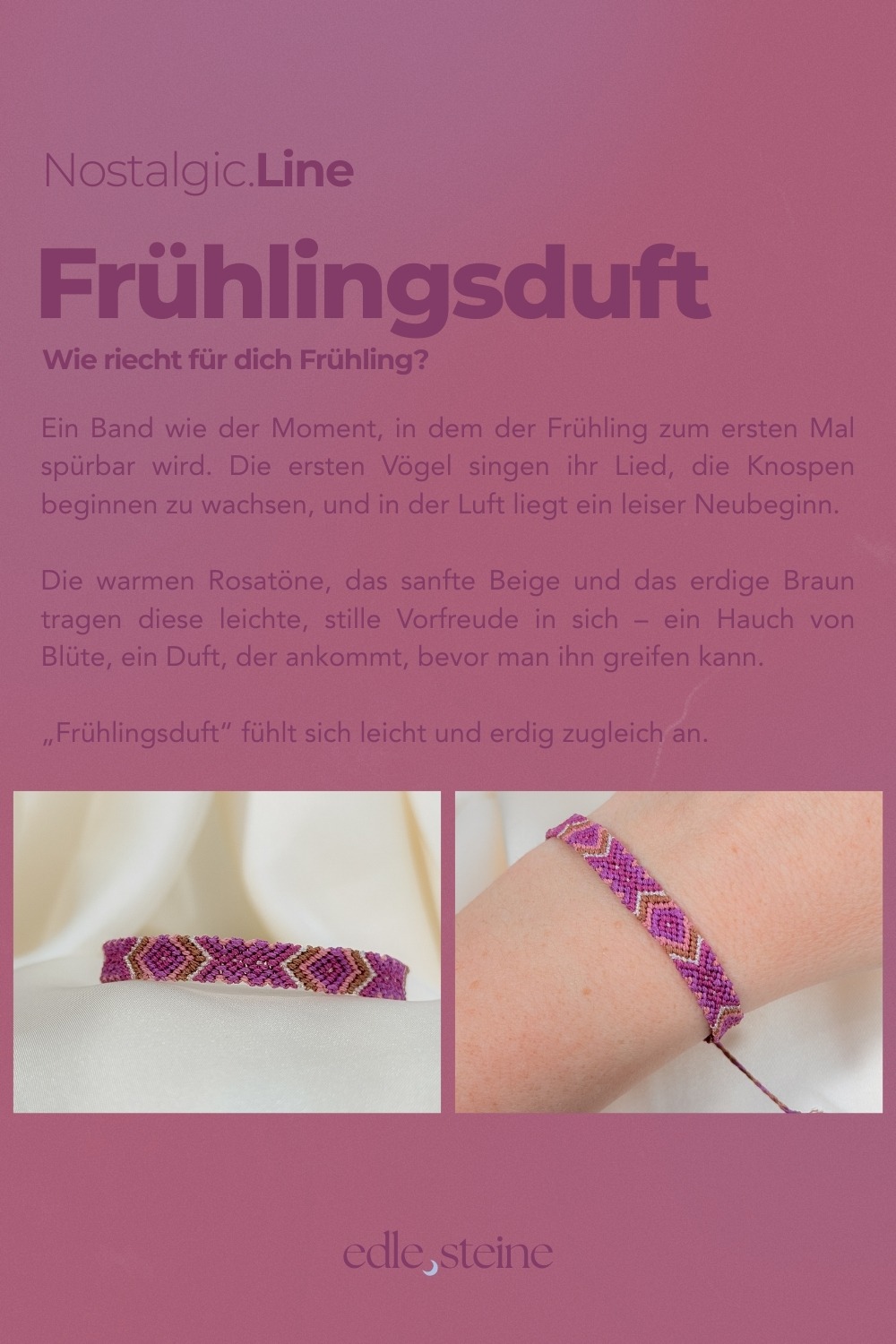 NOSTALGIC.line Frühlingsduft 🌸 Wie riecht für dich Frühling? Ein Band wie der Moment, in dem der Frühling zum ersten Mal spürbar wird. Die ersten Vögel singen ihr Lied, die Knospen beginnen zu wachsen, und in der Luft liegt ein leiser Neubeginn. Die warmen Rosatöne, das sanfte Beige und das erdige Braun tragen diese leichte, stille Vorfreude in sich - ein Hauch von Blüte, ein Duft, der ankommt, bevor man ihn greifen kann. „Frühlingsduft" fühlt sich leicht und erdig zugleich an. Handgemacht mit Hingabe ✨ Es gibt Momente, die sich einfach richtig anfühlen: ein kurzer Blick in den Himmel, während Wolken vorbeiziehen, ein warmer Sommerregen auf der Haut, ein kleines Lächeln, das du nur mit deinem inneren Kind teilst. Genau dort beginnt die NOSTALGIC.Line. Handgeknüpfte Einzelstücke, bunt, lebendig und ruhig zugleich – wie ein vertrauter Gefährte, der dich durch den Tag begleitet. Es geht darum, dich in dir selbst wiederzufinden, in den kleinen Momenten des Tages, in denen etwas leichter wird und du kurz durchatmest. Ein leises Ankommen, mitten im Jetzt. Jeder Knoten hält dich, jeder Faden verbindet dich mit deinen Wurzeln – ein stilles Erinnern daran, dass du getragen bist, im Jetzt, im Alltag, in dir selbst. NOSTALGIC.Line – wie ein alter Freund, der leise mit dir geht. Jedes Armband entsteht in liebevoller Handarbeit – Knoten für Knoten, Faden für Faden. Oft sitze ich 5 bis 6 Stunden an einem einzigen Stück. Diese Arbeit braucht Zeit, Ruhe, Präzision und Wertschätzung. Jedes Band ist ein Einzelstück. Keines gibt es ein zweites Mal. Der Preis von 59 Euro steht für die Hingabe, die Qualität und den Wert, der in jedem Unikat steckt. ☝🏼 Details zum Edelstein Schmuck Umfang 15 - 26 cm verstellbar mit Liebe und Intuition handgemacht 💜