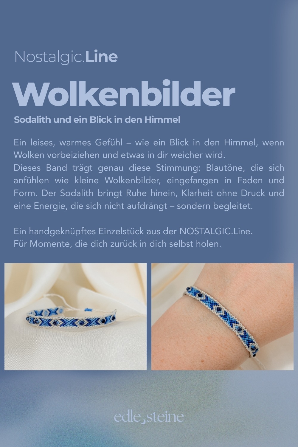NOSTALGIC.line Wolkenbilder ☁️ Sodalith und ein Blick in den Himmel Ein leises, warmes Getühl - wie ein Blick in den Himmel, wenn Wolken vorbeiziehen und etwas in dir weicher wird. Dieses Band trägt genau diese Stimmung: Blautöne, die sich anfühlen wie kleine Wolkenbilder, eingefangen in Faden und Form. Der Sodalith bringt Ruhe hinein, Klarheit ohne Druck und eine Energie, die sich nicht aufdrängt - sondern begleitet. Ein handgeknüpftes Einzelstück aus der NOSTALGIC. Line. Für Momente, die dich zurück in dich selbst holen. Handgemacht mit Hingabe ✨ Es gibt Momente, die sich einfach richtig anfühlen: ein kurzer Blick in den Himmel, während Wolken vorbeiziehen, ein warmer Sommerregen auf der Haut, ein kleines Lächeln, das du nur mit deinem inneren Kind teilst. Genau dort beginnt die NOSTALGIC.Line. Handgeknüpfte Einzelstücke, bunt, lebendig und ruhig zugleich – wie ein vertrauter Gefährte, der dich durch den Tag begleitet. Es geht darum, dich in dir selbst wiederzufinden, in den kleinen Momenten des Tages, in denen etwas leichter wird und du kurz durchatmest. Ein leises Ankommen, mitten im Jetzt. Jeder Knoten hält dich, jeder Faden verbindet dich mit deinen Wurzeln – ein stilles Erinnern daran, dass du getragen bist, im Jetzt, im Alltag, in dir selbst. NOSTALGIC.Line – wie ein alter Freund, der leise mit dir geht. Jedes Armband entsteht in liebevoller Handarbeit – Knoten für Knoten, Faden für Faden. Oft sitze ich 5 bis 6 Stunden an einem einzigen Stück. Diese Arbeit braucht Zeit, Ruhe, Präzision und Wertschätzung. Jedes Band ist ein Einzelstück. Keines gibt es ein zweites Mal. Der Preis von 59 Euro steht für die Hingabe, die Qualität und den Wert, der in jedem Unikat steckt. ☝🏼 Details zum Edelstein Schmuck Umfang 15 - 26 cm verstellbar mit Liebe und Intuition handgemacht 💜