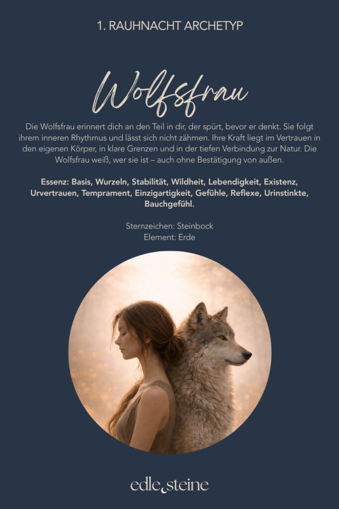 Die 1. Rauhnacht – Erdung und Rückkehr zu dir Die erste Rauhnacht markiert keinen Neuanfang im klassischen Sinn. Sie fühlt sich eher an wie ein leiser Schritt zurück. Zurück ins eigene Sein, zurück in den Körper, zurück zu dem, was dich trägt. Diese Nacht steht für Erdung, Ursprung und Stabilität. Sie lädt dich ein, langsamer zu werden und dich nicht im Tun zu verlieren. Nicht alles muss jetzt geklärt oder verändert werden. Oft reicht es, still zu werden und wahrzunehmen, was da ist. Der Archetyp dieser Rauhnacht ist die Wolfsfrau. Sie erinnert an den Teil in dir, der spürt, bevor er denkt. Der seinem inneren Rhythmus folgt und sich nicht zähmen lässt. Ihre Kraft liegt im Vertrauen in den eigenen Körper, in klare Grenzen und in der tiefen Verbindung zur Natur. Die Wolfsfrau weiß, wer sie ist – auch ohne Bestätigung von außen. Begleitet wird diese Nacht von den Edelsteinen Granat und Smaragd. Granat steht für innere Stabilität und Standfestigkeit. Er erinnert daran, bei sich zu bleiben, auch wenn es im Außen wackelt. Smaragd öffnet den Blick für das Wesentliche und bringt dich zurück in die Ruhe der Natur. Gemeinsam unterstützen sie dich dabei, dich verwurzelt und verbunden zu fühlen. Die erste Rauhnacht darf sanft sein. Ohne Druck. Ohne festes Ritual. Vielleicht nur mit einem bewussten Atemzug und der Frage: Was gibt mir Halt?