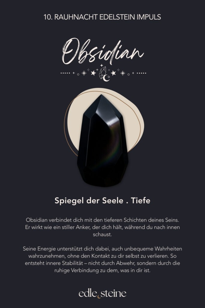 10. Rauhnacht – Verbindung in die eigene Tiefe Die zehnte Rauhnacht führt nach innen. Nicht an die Oberfläche, nicht in Erklärungen, sondern dorthin, wo Ehrlichkeit entsteht. Dort, wo nichts beschönigt werden muss und kein Licht künstlich gemacht wird. In dieser Nacht geht es nicht darum, Antworten zu finden. Vielmehr lädt sie dich ein, präsent zu bleiben. Still. Wach. Offen. Unter der Oberfläche zeigt sich oft mehr Wahrheit als in allem, was wir nach außen tragen. Gerade jetzt darfst du dir erlauben, tiefer zu fühlen. Ohne Druck. Ohne Ziel. Vielleicht nicht alles auf einmal. Doch mit der Bereitschaft, dich dir selbst zuzuwenden. So entsteht Verbindung – nicht durch Tun, sondern durch Dasein. Die Alte Weise begleitet diese Rauhnacht als Archetyp. Sie weiß, dass Tiefe nichts Bedrohliches ist. Ihre Stärke liegt darin, Zusammenhänge zu erkennen und Gegensätze zu halten. Licht und Schatten dürfen nebeneinander existieren. Dadurch entsteht innere Reife, nicht durch Verdrängung, sondern durch Verständnis. Der Obsidian wirkt in dieser Nacht wie ein stiller Spiegel. Er lädt dazu ein, ehrlich hinzuschauen und dabei geerdet zu bleiben. Seine Energie unterstützt dich darin, auch unbequeme Wahrheiten wahrzunehmen, ohne den Kontakt zu dir selbst zu verlieren. So kann Stabilität entstehen – ruhig, klar und getragen von innerer Präsenz. Begleitend wirkt der schwarze Turmalin als schützender Anker. Gerade während intensiver innerer Prozesse hilft er, bei dir zu bleiben und dich abzugrenzen. Gleichzeitig unterstützt er dabei, wieder in den Körper zurückzukehren und Halt zu finden, wenn Gedanken oder Gefühle tiefer gehen. Zusammen erinnern diese Edelsteine daran, dass Tiefe nichts ist, das überwunden werden muss. Sie ist ein Raum, in dem du dir selbst begegnest. Ohne Bewertung. Ohne Eile. Und mit der Gewissheit, dass alles, was gesehen wird, auch gehalten werden kann. Die zehnte Rauhnacht lädt dich ein, deine inneren Schichten liebevoll anzunehmen. Vielleicht nicht heute vollständig. Doch bewusst. Schritt für Schritt. In deinem Tempo.