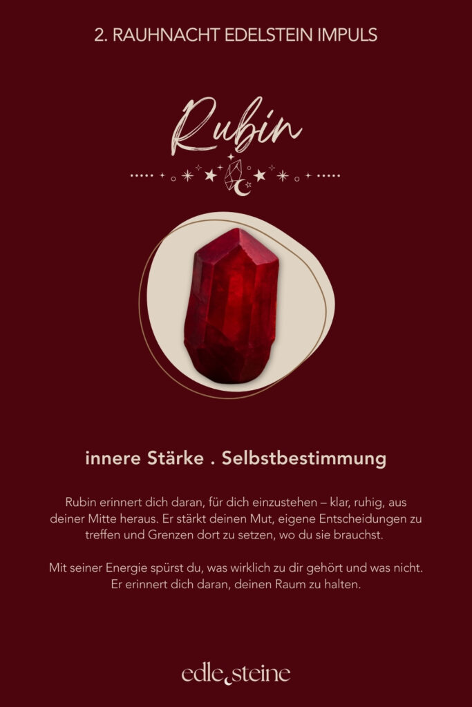 Die 2. Rauhnacht – Deiner inneren Stimme Raum geben Die zweite Rauhnacht trägt eine stille, klare Qualität. Sie fühlt sich weniger erdend an als die erste, dafür wacher. Wie ein inneres Aufrichten. Ein Moment, in dem der Blick sich nach innen richtet und feiner wird. Diese Rauhnacht lädt dich ein, deiner eigenen Stimme wieder Raum zu geben. Nicht der lauten, erklärenden Stimme. Sondern der leisen, ehrlichen. Der, die oft überhört wird, wenn Erwartungen, Meinungen oder äußere Anforderungen zu laut werden. Hier musst du nichts entscheiden und nichts beweisen. Es geht nicht darum, Antworten zu finden oder Pläne zu schmieden. Es reicht, wahrzunehmen, was in dir aufsteigt, wenn es stiller wird. Welche Gedanken klarer werden. Welche Gefühle bleiben, wenn du niemandem etwas erklären musst. Der Archetyp dieser Rauhnacht ist die Kriegerin. Nicht als Kämpferin im Außen, sondern als Hüterin der eigenen Grenzen. Ihre Stärke liegt in Selbstachtung, Klarheit und innerer Ausrichtung. Sie weiß, wofür sie steht, und ebenso, wovon sie sich abwendet. Mut zeigt sich hier nicht durch Lautstärke, sondern durch Wahrhaftigkeit. Begleitet wird die zweite Rauhnacht von Rubin und Saphir. Der Rubin stärkt die innere Kraft und erinnert dich daran, für dich einzustehen – ruhig, aus deiner Mitte heraus. Er unterstützt dich dabei, Grenzen zu setzen, ohne hart zu werden. Der Saphir bringt Klarheit und Ordnung in die Gedanken. Er hilft, zwischen innerer Wahrheit und äußeren Erwartungen zu unterscheiden und den eigenen Weg klarer zu erkennen. Vielleicht zeigt sich in dieser Nacht noch kein ganzer Plan. Aber ein Gefühl von Richtung. Ein inneres Ja oder ein klares Nein. Und manchmal ist genau das genug. Ein leiser Moment, in dem du spürst: Ich darf meinen eigenen Weg wählen.