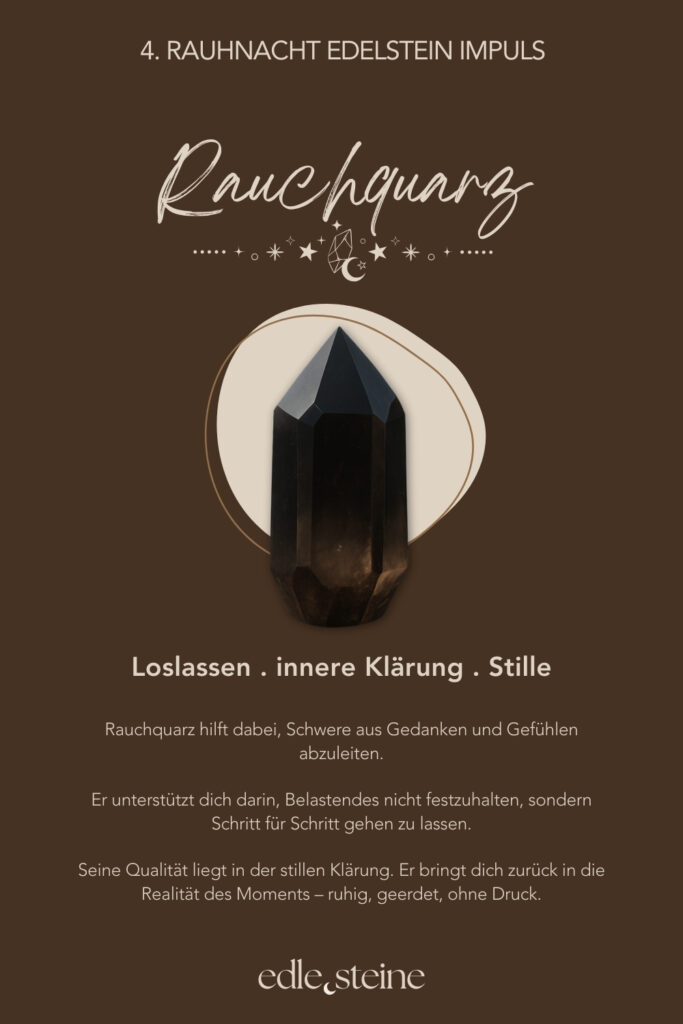 Die 4. Rauhnacht – Loslassen im Rhythmus des Lebens Die vierte Rauhnacht trägt eine stille, mütterliche Qualität. Sie lädt nicht zum Handeln ein, sondern zum Anerkennen. Zum Zurückblicken und zum sanften Abschiednehmen von dem, was war. In dieser Rauhnacht geht es um Auflösung. Dabei nicht als Verlust, sondern als natürlichen Teil des Zyklus. Alles, was gelebt wurde, darf gewürdigt werden. Gleichzeitig darf sich lösen, was seinen Platz bereits erfüllt hat. Loslassen geschieht hier nicht im Tun, sondern im inneren Anerkennen dessen, was war. So entsteht Raum für Dankbarkeit – auch für Erfahrungen, die nicht leicht waren, aber getragen haben. Der Archetyp dieser Nacht ist die Ur-Mutter. Sie ist das Leben selbst. Sie nährt, hält und schützt – und lässt gehen, wenn die Zeit reif ist. Gerade darin liegt ihre Stärke: in der bedingungslosen Annahme ebenso wie in der Fähigkeit, nicht festzuhalten. Begleitet wird die vierte Rauhnacht von Rauchquarz und Chrysokoll. Der Rauchquarz unterstützt dabei, Schwere aus Gedanken und Gefühlen abzuleiten. Dadurch hilft er, Belastendes nicht festzuhalten, sondern Schritt für Schritt gehen zu lassen. Seine Kraft liegt in der stillen Klärung – ruhig, geerdet und ohne Druck. Der Chrysokoll macht bewusst, wo du noch festhältst – und wo es Zeit ist, weicher zu werden. Gleichzeitig begleitet er Prozesse des inneren Lösens mit Sanftheit und Geduld. Seine Stärke liegt darin, Gegensätze auszuhalten: zwischen Bleiben und Gehen, zwischen Dankbarkeit und Abschied. So entsteht Raum für Erleichterung und innere Weite. Diese Rauhnacht lädt dich ein, dankbar zurückzublicken – ohne etwas zu beschönigen oder festzuhalten. Ein Moment, in dem du spürst: Ich darf gehen lassen, was mich nicht mehr trägt. Und zugleich bewahren, was mich genährt hat.