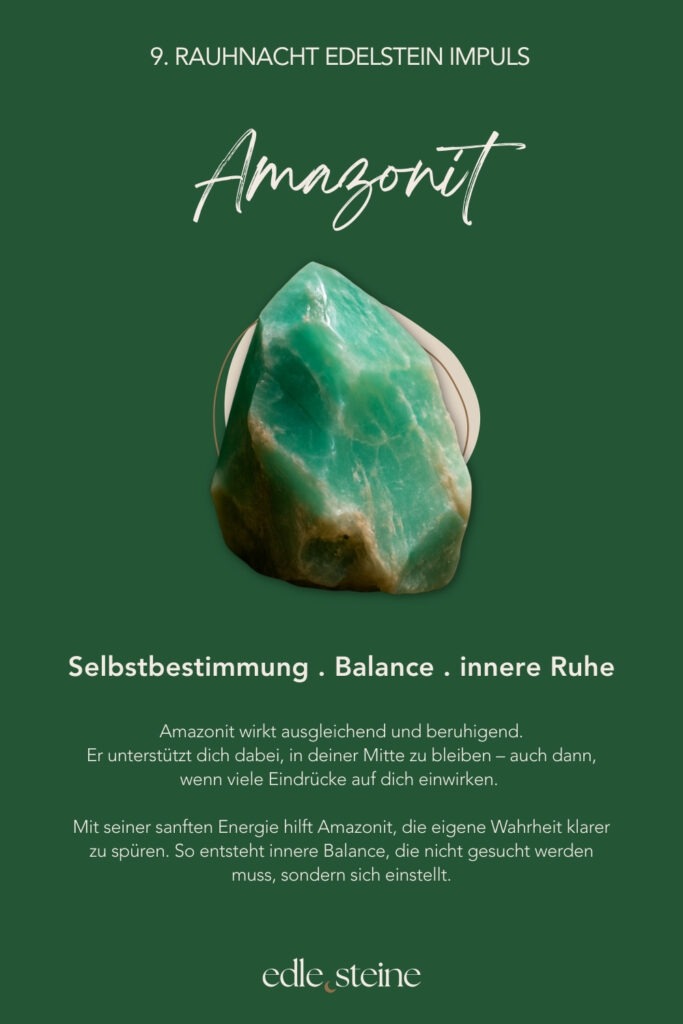 Die 9. Rauhnacht führt dich bewusst ins Hier und Jetzt. Sie lädt dich ein, den Moment nicht zu bewerten, sondern ihn wahrzunehmen – so, wie er gerade ist. In dieser Nacht geht es weder um gestern noch um morgen. Stattdessen richtet sich der Blick nach innen. Dabei entsteht Raum für Achtsamkeit und innere Balance. Es reicht, jetzt da zu sein. Ohne etwas verändern zu müssen. Ohne Erwartungen. Gerade in einer Zeit, in der vieles im Wandel ist, erinnert diese Rauhnacht daran, dass Stabilität nicht im Außen entsteht. Vielmehr zeigt sie, wie kraftvoll es sein kann, bei sich zu bleiben und den eigenen Rhythmus zu achten. Präsenz wird hier zur stillen Stärke. Der Archetyp dieser Nacht ist die Hüterin der Jugend. Sie bewahrt nicht das Alter, sondern den lebendigen Blick auf das Leben. Ihre Kraft liegt in Neugier, Leichtigkeit und Vertrauen in den natürlichen Wandel. So steht sie für Erneuerung, Wachstum und das bewusste Erleben des Augenblicks. Begleitet wird die 9. Rauhnacht von zwei Edelsteinen, die diese Qualität unterstützen. Der Amazonit wirkt ausgleichend und beruhigend. Er hilft dabei, in der eigenen Mitte zu bleiben – auch dann, wenn viele Eindrücke auf dich einwirken. Dadurch entsteht innere Ruhe, die nicht erzwungen werden muss, sondern sich sanft einstellt. Der Fluorit ergänzt diese Energie mit Klarheit und geistiger Beweglichkeit. Er unterstützt einen wachen Geist, fördert Ordnung im Denken und lädt dazu ein, offen und flexibel zu bleiben. Gleichzeitig erinnert er daran, dass Jugend eine innere Qualität ist – geprägt von Lernfreude, Neugier und Leichtigkeit. Letztlich lädt die 9. Rauhnacht dazu ein, Balance nicht zu suchen, sondern zuzulassen. Sie entsteht dort, wo du präsent bist. Wo du dich selbst wahrnimmst. Wo du dem Moment vertraust. Vielleicht spürst du in dieser Nacht: Ich bin im Gleichgewicht – genau so, wie es jetzt ist.