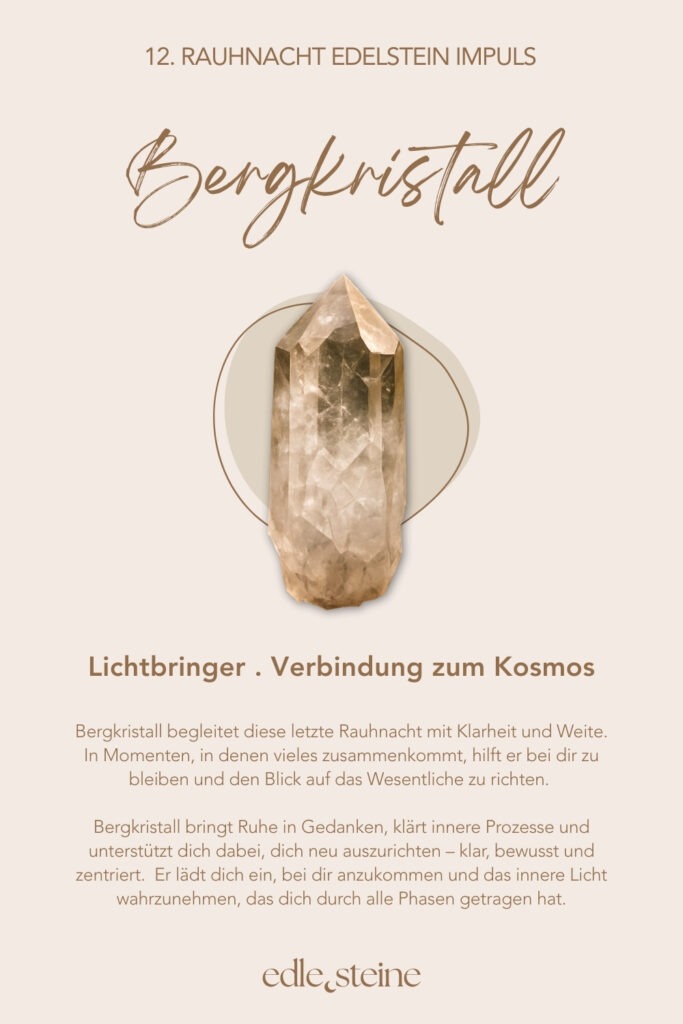12. Rauhnacht – Kosmos, Wunder & inneres Licht Die zwölfte Rauhnacht fühlt sich an wie ein stiller Höhepunkt. Kein Tun. Kein Wollen. Nur Sein. Sie markiert den Übergang zwischen Ende und Anfang. Zwischen dem, was war, und dem, was sich leise formt. In dieser Nacht geht es nicht darum, noch etwas zu klären oder festzulegen. Vielmehr lädt sie dich ein, dich dem größeren Ganzen anzuvertrauen – dem Rhythmus des Lebens, der dich getragen hat. Ein Moment zwischen Himmel und Erde In dieser letzten Rauhnacht darf alles weich werden. Gedanken dürfen ruhen. Erwartungen dürfen sich lösen. Stattdessen entsteht Raum für Staunen – darüber, dass du Teil von etwas Größerem bist, auch dann, wenn du es nicht benennen kannst. Vielleicht spürst du Dankbarkeit. Vielleicht Stille. Vielleicht einfach ein feines inneres Leuchten. Alles davon ist richtig. ⸻ Die Königin – Archetyp der 12. Rauhnacht Die Königin kennt ihren Wert. Sie muss ihn nicht beweisen und nicht verteidigen. Ihre Kraft liegt in Klarheit, Würde und innerer Autorität. Sie übernimmt Verantwortung für ihr Leben – nicht aus Pflicht, sondern aus Selbstvertrauen. Die Königin herrscht nicht über andere. Sie steht fest in sich selbst. Diese Rauhnacht erinnert dich daran, dass wahre Führung immer im Inneren beginnt. Essenz der Königin: Selbstermächtigung, Klarheit, Würde, Verantwortung, Selbstbewusstsein, kosmische Verbindung, innere Autorität, Einheitsbewusstsein. ⸻ Edelstein-Impulse der 12. Rauhnacht Amethyst – Innere Weite & Stille Der Amethyst begleitet diese Nacht mit Ruhe und Klarheit. Er öffnet einen stillen Raum jenseits des Denkens – für Vertrauen, Hingabe und ein tieferes Bewusstsein. Seine Energie wirkt klärend und zugleich sanft. Amethyst erinnert daran, dass Wachstum nicht immer Aktivität braucht. Manchmal genügt es, still zu werden und zu lauschen. ✨ Ein Edelstein für Rückzug, Vertrauen und innere Sammlung. ⸻ Bergkristall – Lichtbringer & Verbindung zum Kosmos Der Bergkristall steht in dieser letzten Rauhnacht für Klarheit und Weite. Er hilft, den Blick auf das Wesentliche zu richten und innere Prozesse zu ordnen. Besonders dann, wenn vieles zusammenkommt, wirkt er wie ein ruhiger Fokuspunkt. Seine klare Energie unterstützt dich dabei, dein inneres Licht wahrzunehmen – jenes Licht, das dich durch alle Phasen getragen hat. ✨ Ein Edelstein für Bewusstsein, Ausrichtung und Verbundenheit. ⸻ Impulse zur 12. Rauhnacht • Was nehme ich aus den Rauhnächten mit? • Was darf im neuen Jahr leuchten? • Welche Samen habe ich bereits gesät? Du musst diese Fragen nicht beantworten. Es reicht, sie wirken zu lassen. ⸻ Abschluss der Rauhnächte Mit der zwölften Rauhnacht schließt sich der Kreis. Nicht laut. Nicht dramatisch. Sondern still, klar und würdevoll. Dein inneres Licht war immer da. Jetzt darfst du ihm vertrauen. ✨🌙 Edle.Steine