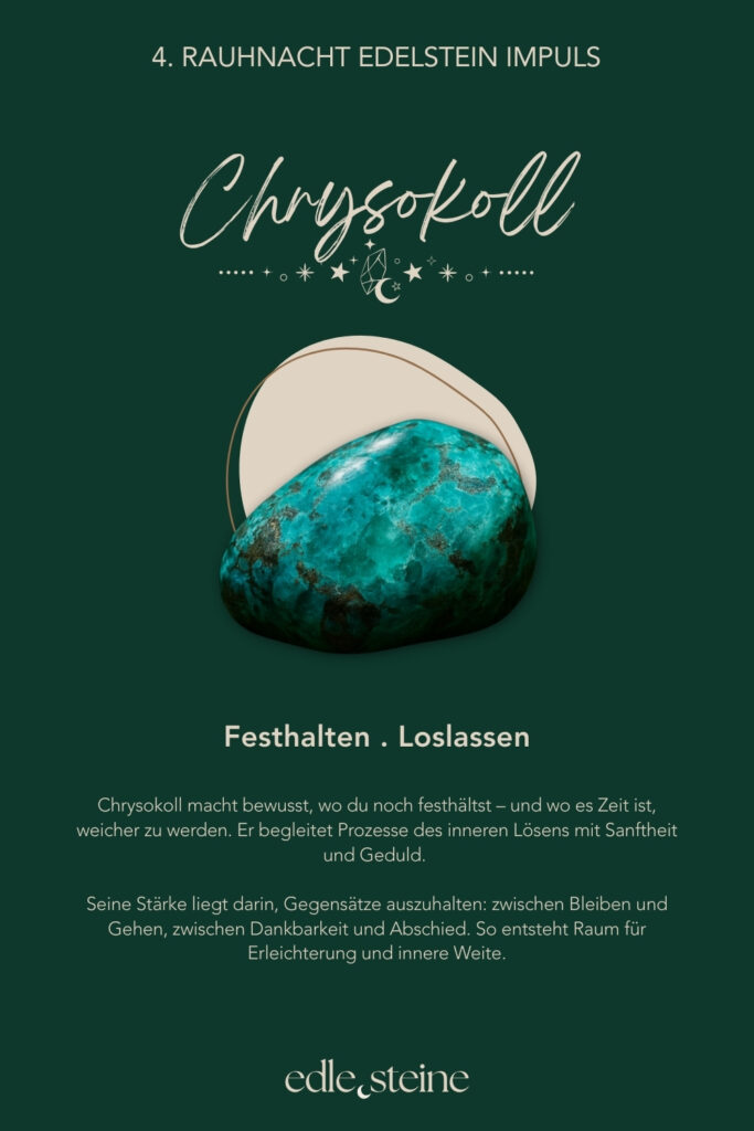 Die 4. Rauhnacht – Loslassen im Rhythmus des Lebens Die vierte Rauhnacht trägt eine stille, mütterliche Qualität. Sie lädt nicht zum Handeln ein, sondern zum Anerkennen. Zum Zurückblicken und zum sanften Abschiednehmen von dem, was war. In dieser Rauhnacht geht es um Auflösung. Dabei nicht als Verlust, sondern als natürlichen Teil des Zyklus. Alles, was gelebt wurde, darf gewürdigt werden. Gleichzeitig darf sich lösen, was seinen Platz bereits erfüllt hat. Loslassen geschieht hier nicht im Tun, sondern im inneren Anerkennen dessen, was war. So entsteht Raum für Dankbarkeit – auch für Erfahrungen, die nicht leicht waren, aber getragen haben. Der Archetyp dieser Nacht ist die Ur-Mutter. Sie ist das Leben selbst. Sie nährt, hält und schützt – und lässt gehen, wenn die Zeit reif ist. Gerade darin liegt ihre Stärke: in der bedingungslosen Annahme ebenso wie in der Fähigkeit, nicht festzuhalten. Begleitet wird die vierte Rauhnacht von Rauchquarz und Chrysokoll. Der Rauchquarz unterstützt dabei, Schwere aus Gedanken und Gefühlen abzuleiten. Dadurch hilft er, Belastendes nicht festzuhalten, sondern Schritt für Schritt gehen zu lassen. Seine Kraft liegt in der stillen Klärung – ruhig, geerdet und ohne Druck. Der Chrysokoll macht bewusst, wo du noch festhältst – und wo es Zeit ist, weicher zu werden. Gleichzeitig begleitet er Prozesse des inneren Lösens mit Sanftheit und Geduld. Seine Stärke liegt darin, Gegensätze auszuhalten: zwischen Bleiben und Gehen, zwischen Dankbarkeit und Abschied. So entsteht Raum für Erleichterung und innere Weite. Diese Rauhnacht lädt dich ein, dankbar zurückzublicken – ohne etwas zu beschönigen oder festzuhalten. Ein Moment, in dem du spürst: Ich darf gehen lassen, was mich nicht mehr trägt. Und zugleich bewahren, was mich genährt hat.