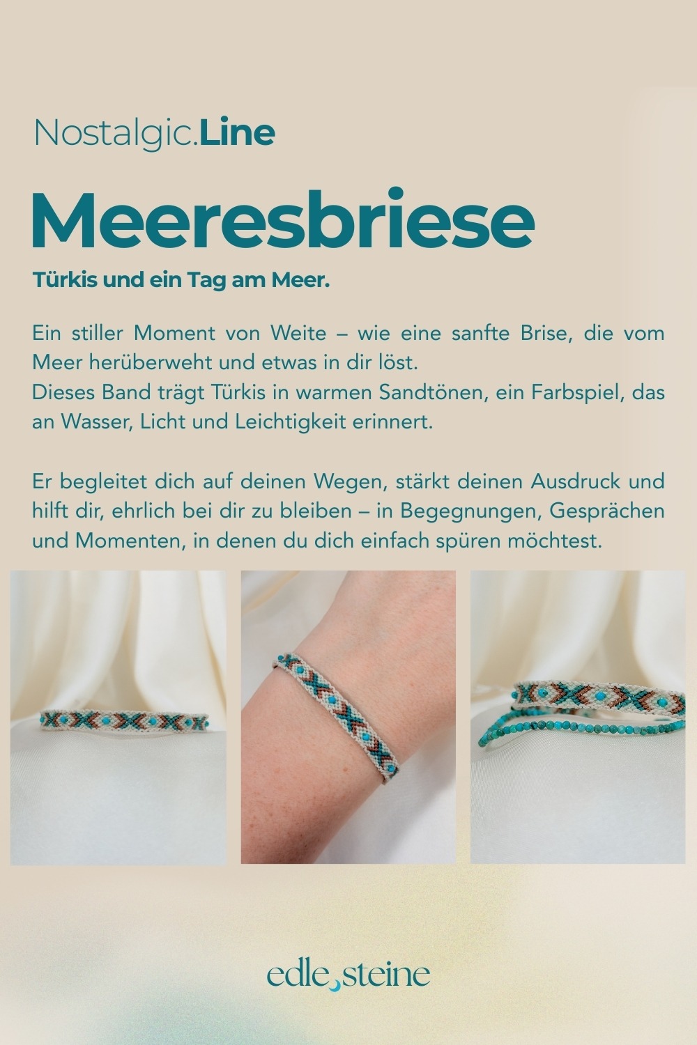 NOSTALGIC.line Meeresbriese 🌬️🌊 Türkis und ein Tag am Meer. Ein stiller Moment von Weite - wie eine santte Brise, die vom Meer herüberweht und etwas in dir löst. Dieses Band trägt Türkis in warmen Sandtönen, ein Farbspiel, das an Wasser, Licht und Leichtigkeit erinnert. Er begleitet dich auf deinen Wegen, stärkt deinen Ausdruck und hilft dir, ehrlich bei dir zu bleiben - in Begegnungen, Gesprächen und Momenten, in denen du dich einfach spüren möchtest. Handgemacht mit Hingabe ✨ Es gibt Momente, die sich einfach richtig anfühlen: ein kurzer Blick in den Himmel, während Wolken vorbeiziehen, ein warmer Sommerregen auf der Haut, ein kleines Lächeln, das du nur mit deinem inneren Kind teilst. Genau dort beginnt die NOSTALGIC.Line. Handgeknüpfte Einzelstücke, bunt, lebendig und ruhig zugleich – wie ein vertrauter Gefährte, der dich durch den Tag begleitet. Es geht darum, dich in dir selbst wiederzufinden, in den kleinen Momenten des Tages, in denen etwas leichter wird und du kurz durchatmest. Ein leises Ankommen, mitten im Jetzt. Jeder Knoten hält dich, jeder Faden verbindet dich mit deinen Wurzeln – ein stilles Erinnern daran, dass du getragen bist, im Jetzt, im Alltag, in dir selbst. NOSTALGIC.Line – wie ein alter Freund, der leise mit dir geht. Jedes Armband entsteht in liebevoller Handarbeit – Knoten für Knoten, Faden für Faden. Oft sitze ich 5 bis 6 Stunden an einem einzigen Stück. Diese Arbeit braucht Zeit, Ruhe, Präzision und Wertschätzung. Jedes Band ist ein Einzelstück. Keines gibt es ein zweites Mal. Der Preis von 59 Euro steht für die Hingabe, die Qualität und den Wert, der in jedem Unikat steckt. ☝🏼 Details zum Edelstein Schmuck Umfang 15 - 26 cm verstellbar mit Liebe und Intuition handgemacht 💜